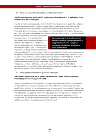 15
Chapter 1: Extended executive summary
We must provide students with authentic
workplace learning experiences as well as
recognise the extensive workplace
experience of individuals who have no
formal qualifications.
1.7.5 Employer recruitment practices and hiring intentions
The fifth project purpose was to identify employer recruitment practices as well as their hiring
intentions over the next two years.
It is vital to the future employability of students that they have access to authentic workplace
learning experiences during their study period. Many employers who participated in this
project indicated work experience is a key factor influencing their recruitment decisions.
Participating students expressed a strong desire to interact directly with industry. If designed,
organised, resourced and delivered properly, all parties involved in a work placement benefit:
students by learning new skills, employers by
having a chance to try out potential
employees, and providers by learning about
the latest developments in workplaces.
Many employers also rely on qualifications
when recruiting graduates, confirming the
importance of strong relationships between
educational institutions and employers. Existing employees with extensive work experience but
no formal qualifications will benefit from the country’s decision to establish a national policy
and procedures for the recognition of prior learning. The National Qualifications Authority in
collaboration with stakeholders will facilitate this policy initiative and oversee the
establishment of industry advisory committees. These committees will gather industry
intelligence on future workforce needs and manage the development of national
occupational standards. These efforts will contribute significantly to building the skills of new
and existing workers based on labour market needs.
1.7.6 Occupational information guide for employers
The sixth and final purpose was to identify the appropriate content for an occupational
information guide for employers in the UAE.
The Occupational Information Guide for Employers in the UAE: Mechanisms to aid reliability
and consistency in occupational descriptions in the UAE should help employers to match
qualifications with their occupational requirements when recruiting employees. They can also
use the guide to inform their reskilling and retention practices and increase their awareness of
the importance of supporting infrastructure. Education and training providers and students
can use the guide to educate themselves about the link between qualifications and
occupations. The guide consists of five sections supported by a number of appendices. This
guide is presented as a separate document to this report.
 