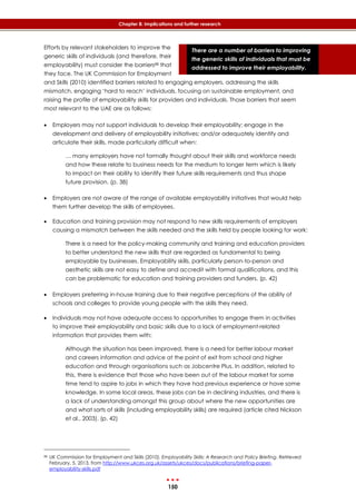 150
Chapter 8: Implications and further research
There are a number of barriers to improving
the generic skills of individuals that must be
addressed to improve their employability.
Efforts by relevant stakeholders to improve the
generic skills of individuals (and therefore, their
employability) must consider the barriers88 that
they face. The UK Commission for Employment
and Skills (2010) identified barriers related to engaging employers, addressing the skills
mismatch, engaging ‘hard to reach’ individuals, focusing on sustainable employment, and
raising the profile of employability skills for providers and individuals. Those barriers that seem
most relevant to the UAE are as follows:
 Employers may not support individuals to develop their employability; engage in the
development and delivery of employability initiatives; and/or adequately identify and
articulate their skills, made particularly difficult when:
… many employers have not formally thought about their skills and workforce needs
and how these relate to business needs for the medium to longer term which is likely
to impact on their ability to identify their future skills requirements and thus shape
future provision. (p. 38)
 Employers are not aware of the range of available employability initiatives that would help
them further develop the skills of employees.
 Education and training provision may not respond to new skills requirements of employers
causing a mismatch between the skills needed and the skills held by people looking for work:
There is a need for the policy-making community and training and education providers
to better understand the new skills that are regarded as fundamental to being
employable by businesses. Employability skills, particularly person-to-person and
aesthetic skills are not easy to define and accredit with formal qualifications, and this
can be problematic for education and training providers and funders. (p. 42)
 Employers preferring in-house training due to their negative perceptions of the ability of
schools and colleges to provide young people with the skills they need.
 Individuals may not have adequate access to opportunities to engage them in activities
to improve their employability and basic skills due to a lack of employment-related
information that provides them with:
Although the situation has been improved, there is a need for better labour market
and careers information and advice at the point of exit from school and higher
education and through organisations such as Jobcentre Plus. In addition, related to
this, there is evidence that those who have been out of the labour market for some
time tend to aspire to jobs in which they have had previous experience or have some
knowledge. In some local areas, these jobs can be in declining industries, and there is
a lack of understanding amongst this group about where the new opportunities are
and what sorts of skills (including employability skills) are required (article cited Nickson
et al., 2003). (p. 42)
88 UK Commission for Employment and Skills (2010). Employability Skills: A Research and Policy Briefing. Retrieved
February, 5, 2013, from http://www.ukces.org.uk/assets/ukces/docs/publications/briefing-paper-
employability-skills.pdf
 