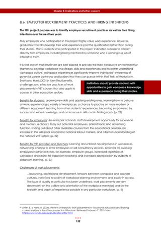 152
Chapter 8: Implications and further research
Institutions should provide students with
opportunities to gain workplace knowledge,
skills and experience during their studies.
8.6 EMPLOYER RECRUITMENT PRACTICES AND HIRING INTENTIONS
The fifth project purpose was to identify employer recruitment practices as well as their hiring
intentions over the next two years.
May employers who participated in this project highly value work experience. However,
graduates typically develop their work experience post the qualification rather than during
their studies. Many students who participated in this project indicated a desire to interact
directly from employers, including being mentored by someone who is working in a job of
interest to them.
It is well known that employers are best placed to provide the most conducive environment for
learners to develop workplace knowledge, skills and experiences and to better understand
workplace culture. Workplace experiences significantly improve individuals’ awareness of
potential career pathways and ladders that they can pursue within their field of work/study.
Smith and Harris (2001)89 identified benefits,
challenges and effective practices of work
placements in VET courses that also apply to
courses in other education sectors:
Benefits for students: Learning new skills and applying existing ones, learning how to behave
at work, experiencing a variety of workplaces, a chance to practise on more modern or
different equipment, learning from other students’ experiences, becoming empowered by
success and wider knowledge, and an increase in skills and in finding a job. (p. 22)
Benefits for employers: An extra pair of hands, staff development opportunity for supervisors
and mentors, a chance to try out potential employees, philanthropic and advertising
function, finding out about other available courses from the educational provider, an
increase in the skills pool in local and national labour markets, and a better understanding of
the national VET system. (p. 22)
Benefits for VET providers and teachers: Learning about latest developments in workplaces,
networking, chance to enrol employees or sell consultancy services, potential for involving
employers in other activities, for example, employer groups, increased repertoire of
workplace anecdotes for classroom teaching, and increased appreciation by students of
classroom learning. (p. 23)
Challenges of work placements:
.. resourcing, professional development, tensions between workplace and provider
cultures, variations in quality of workplace learning environments and equity in access.
The issue of quality in particular has been underlined; work placements are very
dependent on the calibre and orientation of the workplace mentor(s) and on the
breadth and depth of experience possible in any particular workplace. (p. 2)
89 Smith, E. & Harris, R. (2000). Review of research: work placements in vocational education and training
courses: evidence from the cross-sectoral literature. Retrieved February 7, 2013, from
http://www.ncver.edu.au/publications/567.html
 