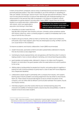 154
Chapter 8: Implications and further research
There are two key barriers to successful
institutional and employer relationships are
clash of cultures and student attitudes.
In terms of recruitment, employers used an array of well-tried formal and informal methods to
promote graduate positions. They were more likely to use of the methods of ‘advertising on
their own website’ and through ‘word of mouth’ than through educational institutions. There is
room for educational institutions to improve their relationship with employers leading to an
enhancement in the services they offer to employers. In his article on academic-industry
collaboration for games research and education, Swain (2009)90 argues there are two key
barriers to successful education collaborations
with industry, which are applicable to
education and training in other fields:
 Universities put student needs first and
typically take a long-term view towards curriculum. University culture sometimes clashes
with industry culture e.g. when a university program is unable to immediately insert a new
class or tool into the curriculum.
 Students who go to industry, either as interns or full-time hires, need to be humble and
enthusiastic about tasks assigned, given they are stereotyped as acting ‘entitled’ and this
can cause tension in the workplace.
To improve academic and industry collaboration, Swain (2009) recommended:
 student showcases, sponsored contents and salons (presentations delivered to industry)
that are structured as class assignments
 mentoring by industry representatives who are generous with their time when it comes to
helping students, have a natural calling for mentoring, and natural teaching personalities.
 guest speakers and speaker series, delivered in classes or via video-over-IP programs.
Students can read about the guest speaker online the week before and submit questions
to him or her.
 offering adjunct professorships for people from industry; and pairing adjuncts together or
pairing one with a full-time professor to jointly teach a class to deal with travel obligations
and unexpected deadlines.
 collaborative classes taught in partnership with a company from industry, with students
learning about industry problems and doing assignments that are similar to what industry
teams do. These classes should provide regular access to at least one person at the
company, and use online wikis for efficient communication between the students, faculty
and industry mentors.
 internships programs and other solutions like Faculty members learning about the
character and abilities of individual students, beyond resumes and portfolios, in order for
industry to recruit and screen students.
90 Swain, C 2009, ‘Improving academic-industry collaboration for game research and education’, 4th
International Conference on Foundations of Digital Games, April 26-30, 2009, Orlando, Florida, ACM, New
York. http://portal.acm.org/citation.cfm?id=1536550&CFID=5531807&CFTOKEN=73002037
 