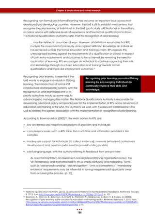 155
Chapter 8: Implications and further research
Recognising prior learning promotes lifelong
learning by encouraging individuals to
continually improve their skills and
knowledge.
Recognising non-formal and informal learning has become an important issue across most
developed and developing countries. However, the UAE is still to establish mechanisms that
recognise the prior learning of individuals in the UAE (particularly UAE Nationals in the military
or police service with extensive levels of experience and few formal qualifications to show).
The National Qualifications Authority states that the recognition of prior learning:
... may be defined in a number of ways. However, all definitions emphasise that RPL
involves the assessment of previously unrecognised skills and knowledge an individual
has achieved outside the formal education and training system. RPL assesses this
unrecognised learning against the requirements of a qualification or award, in respect
of both entry requirements and outcomes to be achieved. By removing the need for
duplication of learning, RPL encourages an individual to continue upgrading their skills
and knowledge through structured education and training towards formal
qualifications and improved employment outcomes.91
Recognising prior learning is essential if the
UAE wants to engage individuals in lifelong
learning. The introduction of formal VET
infrastructure and regulatory systems with the
recognition of prior learning as one of its
priority objectives would go some way to
advancing and managing this matter. The National Qualifications Authority is responsible for
developing a national policy and procedures for the implementation of RPL across all sectors of
education and training in the UAE. The Authority will work with the relevant commissions in the
UAE to address the barriers associated with the implementation of recognition of prior learning.
According to Bowman et al. (2003)92, the main barriers to RPL are:
 low awareness and negative perceptions of providers and individuals
 complex processes, such as RPL takes too much time and information provided is too
complex
 inadequate support for individuals (to collect evidence), assessors (who need professional
development) and providers (who need improved funding models)
 confusing language, with the authors referring to feedback from one provider:
As one informant from an assessment-only registered training organisation noted, the
VET terminology and that attached to RPL is simply confusing and misleading. Terms
such as ‘advanced standing’, ‘skills recognition’, ‘units of competency’, ‘mandatory
evidence’ requirements may be influential in turning inexperienced applicants away
from accessing the process. (p. 20)
91 National Qualifications Authority (2013). Qualifications Framework for the Emirates Handbook. Retrieved January
8, 2013, from http://nqa.gov.ae/pdf/QF%20Handbook_v1b_28_Feb_2012.pdf, p. 101
92 Bowman, K., Clayton, B., Bateman, A., Knight, B., Thomson, P., Hargreaves, J., Blom, K. & Enders, M. (2003).
Recognition of prior learning in the vocational education and training sector. Retrieved February 7, 2013, from,
http://www.ncver.edu.au/google_search.html?cx=005466847542416725873%3Aerakacnadz0&cof=FORID%3A11
&ie=UTF-8&q=Recognition+of+prior+learning+in+the, p.16.
 