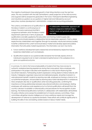 156
Chapter 8: Implications and further research
A collaborative stakeholder approach will
improve congruence between labour
market needs and graduate qualifications
and skills.
The majority of participants forecasted growth in their hiring intentions over the next two
years. This was consistent with the UAE Central Bank’s yearly projection of the UAE economy
and augured well for prospective graduates in the future. Participants identified engineering
and industrial occupations as occupations in highest demand followed by account
executives, business development, administration, analysts and accounting professions.
The currency and relevance of qualifications to
the labour market is a continuing issue of
interest. The real or perceived shortfall in
congruence between what the labour market
requirements (demand) in terms of graduate
qualifications and skills supplied by the education and training market (supply side -
institutions and schools) requires a collaborative formal stakeholder approach. That is, where
respective key stakeholders work together (through for example, industry-led advisory bodies)
to better understand the current and future labour market and develop approved publicly
information that articulates market requirements. This information can be in two forms:
 Future workforce development plans researched and endorsed by respective industry
based key stakeholders such as employers.
 Qualifications based on occupational skills standards that formally express what an
individual is required to do to meet a standard of performance in the workplace for a
given occupational outcome.
In summary, it is vital to the future employability of students that they have access to
authentic workplace learning experiences during their study period. Many employers who
participated in this project indicated work experience is a key factor influencing their
recruitment decisions. Participating students expressed a strong desire to interact directly with
industry. If designed, organised, resourced and delivered properly, all parties involved in a
work placement benefit: students by learning new skills, employers by having a chance to try
out potential employees, and providers by learning about latest developments in workplaces.
Many employers also rely on qualifications when recruiting graduates, confirming the
importance of strong relationships between educational institutions and employers. Existing
employees with extensive work experience but no formal qualifications will benefit from the
country’s decision to establish a national policy and procedures for the recognition of prior
learning. The National Qualifications Authority in collaboration with stakeholders will facilitate
this policy initiative and oversee the establishment of industry advisory committees. These
committees will gather industry intelligence on future workforce needs and manage the
development of national occupational standards. These efforts will contribute significantly to
building the skills of new and existing workers based on labour market needs.
 