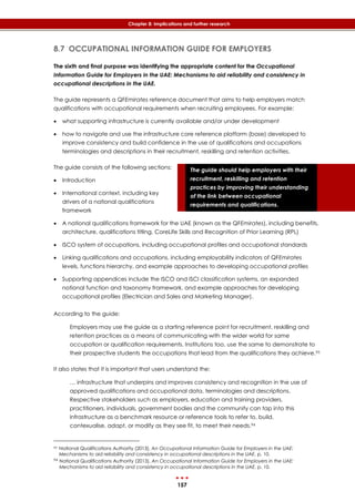 157
Chapter 8: Implications and further research
The guide should help employers with their
recruitment, reskilling and retention
practices by improving their understanding
of the link between occupational
requirements and qualifications.
8.7 OCCUPATIONAL INFORMATION GUIDE FOR EMPLOYERS
The sixth and final purpose was identifying the appropriate content for the Occupational
Information Guide for Employers in the UAE: Mechanisms to aid reliability and consistency in
occupational descriptions in the UAE.
The guide represents a QFEmirates reference document that aims to help employers match
qualifications with occupational requirements when recruiting employees. For example:
 what supporting infrastructure is currently available and/or under development
 how to navigate and use the infrastructure core reference platform (base) developed to
improve consistency and build confidence in the use of qualifications and occupations
terminologies and descriptions in their recruitment, reskilling and retention activities.
The guide consists of the following sections:
 Introduction
 International context, including key
drivers of a national qualifications
framework
 A national qualifications framework for the UAE (known as the QFEmirates), including benefits,
architecture, qualifications titling, CoreLife Skills and Recognition of Prior Learning (RPL)
 ISCO system of occupations, including occupational profiles and occupational standards
 Linking qualifications and occupations, including employability indicators of QFEmirates
levels, functions hierarchy, and example approaches to developing occupational profiles
 Supporting appendices include the ISCO and ISCI classification systems, an expanded
notional function and taxonomy framework, and example approaches for developing
occupational profiles (Electrician and Sales and Marketing Manager).
According to the guide:
Employers may use the guide as a starting reference point for recruitment, reskilling and
retention practices as a means of communicating with the wider world for same
occupation or qualification requirements. Institutions too, use the same to demonstrate to
their prospective students the occupations that lead from the qualifications they achieve.93
It also states that it is important that users understand the:
… infrastructure that underpins and improves consistency and recognition in the use of
approved qualifications and occupational data, terminologies and descriptions.
Respective stakeholders such as employers, education and training providers,
practitioners, individuals, government bodies and the community can tap into this
infrastructure as a benchmark resource or reference tools to refer to, build,
contexualise, adapt, or modify as they see fit, to meet their needs.94
93 National Qualifications Authority (2013). An Occupational Information Guide for Employers in the UAE:
Mechanisms to aid reliability and consistency in occupational descriptions in the UAE, p. 10.
94 National Qualifications Authority (2013). An Occupational Information Guide for Employers in the UAE:
Mechanisms to aid reliability and consistency in occupational descriptions in the UAE, p. 10.
 