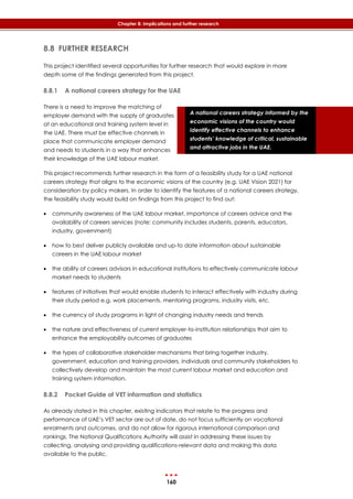 160
Chapter 8: Implications and further research
A national careers strategy informed by the
economic visions of the country would
identify effective channels to enhance
students’ knowledge of critical, sustainable
and attractive jobs in the UAE.
8.8 FURTHER RESEARCH
This project identified several opportunities for further research that would explore in more
depth some of the findings generated from this project.
8.8.1 A national careers strategy for the UAE
There is a need to improve the matching of
employer demand with the supply of graduates
at an educational and training system level in
the UAE. There must be effective channels in
place that communicate employer demand
and needs to students in a way that enhances
their knowledge of the UAE labour market.
This project recommends further research in the form of a feasibility study for a UAE national
careers strategy that aligns to the economic visions of the country (e.g. UAE Vision 2021) for
consideration by policy makers. In order to identify the features of a national careers strategy,
the feasibility study would build on findings from this project to find out:
 community awareness of the UAE labour market, importance of careers advice and the
availability of careers services (note: community includes students, parents, educators,
industry, government)
 how to best deliver publicly available and up-to date information about sustainable
careers in the UAE labour market
 the ability of careers advisors in educational institutions to effectively communicate labour
market needs to students
 features of initiatives that would enable students to interact effectively with industry during
their study period e.g. work placements, mentoring programs, industry visits, etc.
 the currency of study programs in light of changing industry needs and trends
 the nature and effectiveness of current employer-to-institution relationships that aim to
enhance the employability outcomes of graduates
 the types of collaborative stakeholder mechanisms that bring together industry,
government, education and training providers, individuals and community stakeholders to
collectively develop and maintain the most current labour market and education and
training system information.
8.8.2 Pocket Guide of VET information and statistics
As already stated in this chapter, existing indicators that relate to the progress and
performance of UAE’s VET sector are out of date, do not focus sufficiently on vocational
enrolments and outcomes, and do not allow for rigorous international comparison and
rankings. The National Qualifications Authority will assist in addressing these issues by
collecting, analysing and providing qualifications-relevant data and making this data
available to the public.
 