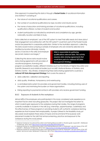 161
Chapter 8: Implications and further research
NQA is responsible for gathering
qualifications-relevant data. This activity
requires data-sharing agreements that
could form part of a national VET Data
Management Strategy.
One approach to presenting this data is through a Pocket Guide of vocational information
and statistics95 consisting of:
 the nature of vocational qualifications and careers
 the number of vocational qualifications by type, location and industry sector
 the names of education and training providers of vocational qualifications, including
qualifications offered, number of students and location
 student participation as indicated by enrolments and completions by age, gender,
nationality, location and field of study.
Data collected on employers’ use of the VET system to meet their skills needs and views about
their engagement and satisfaction with the VET system96 could form part of the Pocket Guide
and/or be presented in a separate publication. Similar to the Australian approach, collecting
this data would involve surveying a sample of employers who are randomly selected and
stratified by location (Emirate), industry
sector (12 sectors in the UAE) and employer
size (small, medium and large).97
Collecting the above data would involve
data-sharing agreements with providers of
vocational programs, licensing and
program accreditation bodies, different ministries (such as the Ministry of Higher Education and
Scientific Research) and statistical bodies (such as UAE’s National Bureau of Statistics and
Statistics Centre - Abu Dhabi). Underpinning these data-sharing agreements could be a
national VET Data Management Strategy that covers the areas of:
 data collection, validation and reporting
 data quality, timeliness, transparency and warehousing
 a centralised data system for providers and government bodies, including training users of
the system and minimising the burden on these organisations
 linking reporting to payments/contracts with providers who receive government funding.
8.8.3 Exposure of students to the workplace
Almost 60% of the employers who participated in this study considered work experience an
important factor when recruiting graduates. This project did not investigate the extent to
which students gain exposure to the workplace during their studies, the range of programs
currently available to students in the UAE (e.g. internships, apprenticeships, cadetships) and
the effectiveness of these programs in providing students with authentic workplace learning
experiences that increase their employability. A project (linked to the feasibility study just
discussed) would explore these areas of inquiry and recommend fit-for-purpose work
placement models for the UAE that enhance learning, practice and exposure to the
workplace during the study period.
95 National Centre for Vocational Education and Training Resource (2011). Pocket guide: issued 2011. Retrieved
10 February, 2013, from http://www.ncver.edu.au/publications/2415.html
96 National Centre for Vocational Education and Training Resource (2011). Employers’ use and views of the VET
syste2011.. Retrieved 10 February, 2013, from http://www.ncver.edu.au/publications/2409.html
97 National Centre for Vocational Education and Training Resource (2013). Employers’ use and views of the VET
system: technical notes. Retrieved 10 February, 2013, from http://www.ncver.edu.au/publications/2409.html
 