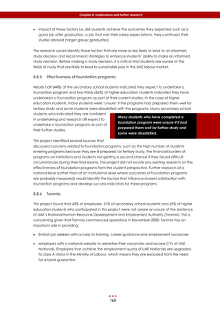 163
Chapter 8: Implications and further research
Many students who have completed a
foundation program were unsure if it had
prepared them well for further study and
some were dissatisfied.
 impact of these factors i.e. did students achieve the outcomes they expected such as a
good job after graduation, a job that met their salary expectations, they continued their
studies abroad (target group: graduates)
The research would identify those factors that are more or less likely to lead to an informed
study decision and recommend strategies to enhance students’ ability to make an informed
study decision. Before making a study decision, it is critical that students are aware of the
fields of study that are likely to lead to sustainable jobs in the UAE labour market.
8.8.5 Effectiveness of foundation programs
Nearly half (44%) of the secondary school students indicated they expect to undertake a
foundation program and two-thirds (66%) of higher education students indicated they have
undertaken a foundation program as part of their current studies. In the case of higher
education students, many students were ‘unsure’ if the programs had prepared them well for
tertiary study and some students were dissatisfied with the programs. Many secondary school
students who indicated they are confident
in undertaking and research still expect to
undertake a foundation program as part of
their further studies.
This project identified several sources that
discussed concerns related to foundation programs, such as the high number of students
entering programs because they are ill-prepared for tertiary study, the financial burden of
programs on institutions and students not getting a second chance if they faced difficult
circumstances during their final exams. This project did not locate any existing research on the
effectiveness of foundation programs from the student perspective. Further research at a
national level (rather than at an institutional level where outcomes of foundation programs
are probably measured) would identify the factors that influence student satisfaction with
foundation programs and develop success indicators for these programs.
8.8.6 Tanmia
This project found that 42% of employers, 57% of secondary school students and 69% of higher
education students who participated in this project were not aware or unsure of the existence
of UAE’s National Human Resource Development and Employment Authority (Tanmia). This is
concerning given that Tanmia commenced operations in November 2000. Tanmia has an
important role in providing:
 Emirati job seekers with access to training, career guidance and employment vacancies
 employers with a national website to advertise their vacancies and access CVs of UAE
Nationals. Employers that achieve the employment quota of UAE Nationals are upgraded
to class A status in the Ministry of Labour, which means they are excluded from the need
for a bank guarantee.
 