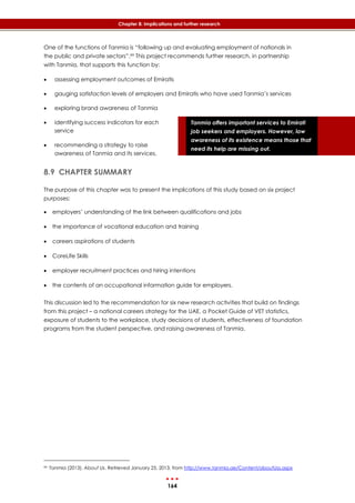 164
Chapter 8: Implications and further research
Tanmia offers important services to Emirati
job seekers and employers. However, low
awareness of its existence means those that
need its help are missing out.
One of the functions of Tanmia is “following up and evaluating employment of nationals in
the public and private sectors”.99 This project recommends further research, in partnership
with Tanmia, that supports this function by:
 assessing employment outcomes of Emiratis
 gauging satisfaction levels of employers and Emiratis who have used Tanmia’s services
 exploring brand awareness of Tanmia
 identifying success indicators for each
service
 recommending a strategy to raise
awareness of Tanmia and its services.
8.9 CHAPTER SUMMARY
The purpose of this chapter was to present the implications of this study based on six project
purposes:
 employers’ understanding of the link between qualifications and jobs
 the importance of vocational education and training
 careers aspirations of students
 CoreLife Skills
 employer recruitment practices and hiring intentions
 the contents of an occupational information guide for employers.
This discussion led to the recommendation for six new research activities that build on findings
from this project – a national careers strategy for the UAE, a Pocket Guide of VET statistics,
exposure of students to the workplace, study decisions of students, effectiveness of foundation
programs from the student perspective, and raising awareness of Tanmia.
99 Tanmia (2013). About Us. Retrieved January 25, 2013, from http://www.tanmia.ae/Content/aboutUss.aspx
 