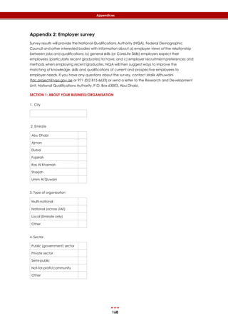 168
Appendices
Appendix 2: Employer survey
Survey results will provide the National Qualifications Authority (NQA), Federal Demographic
Council and other interested bodies with information about a) employer views of the relationship
between jobs and qualifications; b) general skills (or CoreLife Skills) employers expect their
employees (particularly recent graduates) to have; and c) employer recruitment preferences and
methods when employing recent graduates. NQA will then suggest ways to improve the
matching of knowledge, skills and qualifications of current and prospective employees to
employer needs. If you have any questions about the survey, contact Malik Althuwaini
(fdc.project@nqa.gov.ae or 971 (0)2 815 6633) or send a letter to the Research and Development
Unit, National Qualifications Authority, P.O. Box 63003, Abu Dhabi.
SECTION 1: ABOUT YOUR BUSINESS/ORGANISATION
1. City
2. Emirate
Abu Dhabi
Ajman
Dubai
Fujairah
Ras Al Khaimah
Sharjah
Umm Al Quwain
3. Type of organisation
Multi-national
National (across UAE)
Local (Emirate only)
Other
4. Sector
Public (government) sector
Private sector
Semi-public
Not-for-profit/community
Other
 