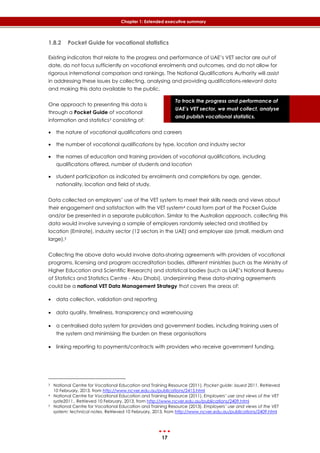 17
Chapter 1: Extended executive summary
To track the progress and performance of
UAE’s VET sector, we must collect, analyse
and publish vocational statistics.
1.8.2 Pocket Guide for vocational statistics
Existing indicators that relate to the progress and performance of UAE’s VET sector are out of
date, do not focus sufficiently on vocational enrolments and outcomes, and do not allow for
rigorous international comparison and rankings. The National Qualifications Authority will assist
in addressing these issues by collecting, analysing and providing qualifications-relevant data
and making this data available to the public.
One approach to presenting this data is
through a Pocket Guide of vocational
information and statistics3 consisting of:
 the nature of vocational qualifications and careers
 the number of vocational qualifications by type, location and industry sector
 the names of education and training providers of vocational qualifications, including
qualifications offered, number of students and location
 student participation as indicated by enrolments and completions by age, gender,
nationality, location and field of study.
Data collected on employers’ use of the VET system to meet their skills needs and views about
their engagement and satisfaction with the VET system4 could form part of the Pocket Guide
and/or be presented in a separate publication. Similar to the Australian approach, collecting this
data would involve surveying a sample of employers randomly selected and stratified by
location (Emirate), industry sector (12 sectors in the UAE) and employer size (small, medium and
large).5
Collecting the above data would involve data-sharing agreements with providers of vocational
programs, licensing and program accreditation bodies, different ministries (such as the Ministry of
Higher Education and Scientific Research) and statistical bodies (such as UAE’s National Bureau
of Statistics and Statistics Centre - Abu Dhabi). Underpinning these data-sharing agreements
could be a national VET Data Management Strategy that covers the areas of:
 data collection, validation and reporting
 data quality, timeliness, transparency and warehousing
 a centralised data system for providers and government bodies, including training users of
the system and minimising the burden on these organisations
 linking reporting to payments/contracts with providers who receive government funding.
3 National Centre for Vocational Education and Training Resource (2011). Pocket guide: issued 2011. Retrieved
10 February, 2013, from http://www.ncver.edu.au/publications/2415.html
4 National Centre for Vocational Education and Training Resource (2011). Employers’ use and views of the VET
syste2011.. Retrieved 10 February, 2013, from http://www.ncver.edu.au/publications/2409.html
5 National Centre for Vocational Education and Training Resource (2013). Employers’ use and views of the VET
system: technical notes. Retrieved 10 February, 2013, from http://www.ncver.edu.au/publications/2409.html
 