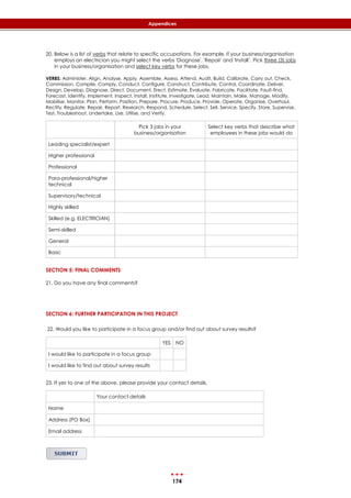 174
Appendices
20. Below is a list of verbs that relate to specific occupations. For example, if your business/organisation
employs an electrician you might select the verbs 'Diagnose', 'Repair' and 'Install’. Pick three (3) jobs
in your business/organisation and select key verbs for these jobs.
VERBS: Administer, Align, Analyse, Apply, Assemble, Assess, Attend, Audit, Build, Calibrate, Carry out, Check,
Commission, Compile, Comply, Conduct, Configure, Construct, Contribute, Control, Coordinate, Deliver,
Design, Develop, Diagnose, Direct, Document, Erect, Estimate, Evaluate, Fabricate, Facilitate, Fault-find,
Forecast, Identify, Implement, Inspect, Install, Institute, Investigate, Lead, Maintain, Make, Manage, Modify,
Mobilise, Monitor, Plan, Perform, Position, Prepare, Procure, Produce, Provide, Operate, Organise, Overhaul,
Rectify, Regulate, Repair, Report, Research, Respond, Schedule, Select, Sell, Service, Specify, Store, Supervise,
Test, Troubleshoot, Undertake, Use, Utilise, and Verify.
Pick 3 jobs in your
business/organisation
Select key verbs that describe what
employees in these jobs would do
Leading specialist/expert
Higher professional
Professional
Para-professional/higher
technical
Supervisory/technical
Highly skilled
Skilled (e.g. ELECTRICIAN)
Semi-skilled
General
Basic
SECTION 5: FINAL COMMENTS
21. Do you have any final comments?
SECTION 6: FURTHER PARTICIPATION IN THIS PROJECT
22. Would you like to participate in a focus group and/or find out about survey results?
YES NO
I would like to participate in a focus group
I would like to find out about survey results
23. If yes to one of the above, please provide your contact details.
Your contact details
Name
Address (PO Box)
Email address
 