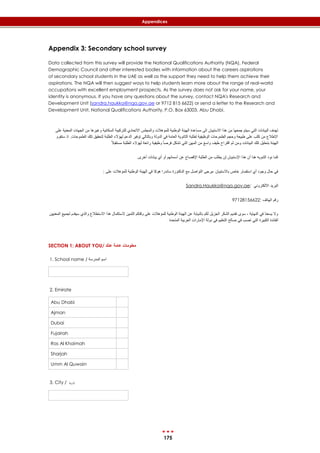 175
Appendices
Appendix 3: Secondary school survey
Data collected from this survey will provide the National Qualifications Authority (NQA), Federal
Demographic Council and other interested bodies with information about the careers aspirations
of secondary school students in the UAE as well as the support they need to help them achieve their
aspirations. The NQA will then suggest ways to help students learn more about the range of real-world
occupations with excellent employment prospects. As the survey does not ask for your name, your
identity is anonymous. If you have any questions about the survey, contact NQA's Research and
Development Unit (sandra.haukka@nqa.gov.ae or 9712 815 6622) or send a letter to the Research and
Development Unit, National Qualifications Authority, P.O. Box 63003, Abu Dhabi.
‫م‬ ‫وغيرها‬ ‫السكانية‬ ‫للتركيبة‬ ‫االتحادي‬ ‫والمجلس‬ ‫للمؤهالت‬ ‫الوطنية‬ ‫الهيئة‬ ‫مساعدة‬ ‫الى‬ ‫االستبيان‬ ‫هذا‬ ‫من‬ ‫جمعها‬ ‫سيتم‬ ‫التي‬ ‫البيانات‬ ‫تهدف‬‫ا‬ ‫ن‬‫على‬ ‫المعنية‬ ‫لجهات‬
‫تلك‬ ‫لتحقيق‬ ‫الطلبة‬ ‫لهؤالء‬ ‫الدعم‬ ‫توفير‬ ‫وبالتالي‬ ‫الدولة‬ ‫في‬ ‫العامة‬ ‫الثانوية‬ ‫لطلبة‬ ‫الوظيفية‬ ‫الطموحات‬ ‫وحجم‬ ‫طبيعة‬ ‫على‬ ‫كثب‬ ‫من‬ ‫اإلطالع‬‫ستقوم‬ ‫اذ‬ .‫الطموحات‬
‫لهؤال‬ ‫رائعة‬ ‫وظيفية‬ ً‫ا‬‫فرص‬ ‫تشكل‬ ‫التي‬ ‫المهن‬ ‫من‬ ‫واسع‬ ‫طيف‬ ‫اقتراح‬ ‫ثم‬ ‫ومن‬ ‫البيانات‬ ‫تلك‬ ‫بتحليل‬ ‫الهيئة‬ً‫ال‬‫مستقب‬ ‫الطلبة‬ ‫ء‬
.‫أخرى‬ ‫بيانات‬ ‫أي‬ ‫أو‬ ‫أسمائهم‬ ‫عن‬ ‫اإلفصاح‬ ‫الطلبة‬ ‫من‬ ‫يطلب‬ ‫لن‬ ‫اإلستبيان‬ ‫هذا‬ ‫أن‬ ‫هنا‬ ‫التنويه‬ ‫نود‬ ‫كما‬
: ‫على‬ ‫للمؤهالت‬ ‫الوطنية‬ ‫الهيئة‬ ‫في‬ ‫هوكا‬ ‫ساندرا‬ ‫الدكتورة‬ ‫مع‬ ‫التواصل‬ ‫،يرجى‬ ‫باالستبيان‬ ‫خاص‬ ‫استفسار‬ ‫أي‬ ‫وجود‬ ‫حال‬ ‫في‬
Sandra.Haukka@nqa.gov.ae: ‫االلكتروني‬ ‫البريد‬
97128156622: ‫الهاتف‬ ‫رقم‬
‫االستطالع‬ ‫هذا‬ ‫الستكمال‬ ‫الثمين‬ ‫وقتكم‬ ‫على‬ ‫للمؤهالت‬ ‫الوطنية‬ ‫الهيئة‬ ‫عن‬ ‫بالنيابة‬ ‫لكم‬ ‫الجزيل‬ ‫الشكر‬ ‫تقديم‬ ‫سوى‬ ، ‫النهاية‬ ‫في‬ ‫يسعنا‬ ‫وال‬‫المعنيين‬ ‫لجميع‬ ‫سيقدم‬ ‫والذي‬
‫التي‬ ‫الكبيرة‬ ‫الفائدة‬‫المتحدة‬ ‫العربية‬ ‫اإلمارات‬ ‫دولة‬ ‫في‬ ‫التعليم‬ ‫صالح‬ ‫في‬ ‫تصب‬
SECTION 1: ABOUT YOU/ ‫عنك‬ ‫عامة‬ ‫معلومات‬
1. School name / ‫المدرسة‬ ‫اسم‬
2. Emirate
Abu Dhabi
Ajman
Dubai
Fujairah
Ras Al Khaimah
Sharjah
Umm Al Quwain
3. City / ‫املدينة‬
 