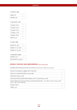 176
Appendices
4. Gender / ‫الجنس‬
Male / ‫ذكر‬
Female / ‫أنثى‬
5. Age (years) / ‫العمر‬
14 years / 14 ‫سنة‬
15 years / 15 ‫سنة‬
16 years / 16 ‫سنة‬
17 years / 17 ‫عاما‬
18 years / 18 ‫سنة‬
Other / ‫أخرى‬
6. Grade / ‫الصف‬
Grade 10 / ‫العاشر‬
Grade 11 / ‫عشر‬ ‫الحادي‬
Grade 12 / ‫عشر‬ ‫الثاني‬
7. Nationality / ‫الجنسية‬
Emirati / ‫إماراتي‬
Non-Emirati / ‫أخرى‬ ‫جنسية‬
SECTION 2: YOUR STUDY AND CAREER INTENTIONS / ‫الوظيفية‬ ‫الطموحات‬‫و‬ ‫ايس‬‫ر‬‫ادل‬ ‫الوضع‬
8. Straight after finishing school do you intend to / ‫مباشرة‬ ‫المدرسة‬ ‫من‬ ‫اإلنتهاء‬ ‫وبعد‬ ‫أرغب‬ ‫إنني‬ ‫:أن‬
Study at a university or college / ‫الكلية‬ ‫أو‬ ‫بالجامعة‬ ‫ألتحق‬
Study at a vocational institute / ‫مهني‬ ‫بمعهد‬ ‫ألتحق‬
Get a job / ‫وظيفة‬ ‫على‬ ‫الحصول‬
Get a job and be trained while working / ‫العمل‬ ‫أثناء‬ ‫التدريب‬ ‫مع‬ ‫وظيفة‬ ‫على‬ ‫الحصول‬
Have a break for a year or more (e.g. travel, family reasons) / ‫ألسباب‬ ‫أوأكثر‬ ‫عام‬ ‫لمدة‬ ‫راحة‬ ‫فترة‬ ‫على‬ ‫الحصول‬
‫غيرها‬ ‫أو‬ ، ‫عائلية‬ ‫لظروف‬ ‫أو‬ ‫(السفر‬ ‫)مثل‬
Unsure / ‫متأكد‬ ‫غير‬
Other / ‫أخرى‬
 
