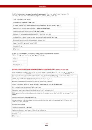 178
Appendices
11. What is important to you when selecting a course? You may select more than one (1).
‫واحد‬ ‫خيار‬ ‫من‬ ‫أكثر‬ ‫تحديد‬ ‫الممكن‬ ‫من‬ ‫بك؟‬ ‫الخاصة‬ ‫الدراسة‬ ‫لبرنامج‬ ‫اختيارك‬ ‫تحدد‬ ‫التي‬ ‫الرئيسة‬ ‫األبعاد‬ ‫ماهي‬
Close to home / ‫المنزل‬ ‫من‬ ‫القرب‬
Family wishes / ‫العائلة‬ ‫لرغبات‬ ً‫ا‬‫مطابق‬ ‫يكون‬ ‫أن‬
A course offered at a particular institution / ‫خاصة‬ ‫مؤسسة‬ ‫في‬ ‫الدراسي‬ ‫البرنامج‬ ‫طرح‬ ‫يتم‬ ‫أن‬
Reputation of a particular institution / ‫التعليمية‬ ‫للمؤسسة‬ ‫الجيدة‬ ‫السمعة‬
Entry requirements or standards / ‫القبول‬ ‫ومعايير‬ ‫متطلبات‬
Opportunity to study overseas later / ً‫ا‬‫الحق‬ ‫بالخارج‬ ‫الدراسة‬ ‫فرصة‬ ‫توفر‬
Availability of a good job when you graduate / ‫التخرج‬ ‫بعد‬ ‫المناسبة‬ ‫الوظيفة‬ ‫توفر‬
Graduate salary and conditions / ‫التخرج‬ ‫بعد‬ ‫المقترح‬ ‫الراتب‬
Status / ‫التخصص‬ ‫هذا‬ ‫على‬ ‫المترتبة‬ ‫اإلجتماعية‬ ‫المكانة‬
Unsure / ‫متأكد‬ ‫غير‬
Other / ‫أخرى‬
12. Will you undertake a foundation course as part of your further studies?
‫المستقبلية؟‬ ‫دراستك‬ ‫من‬ ‫كجزء‬ ‫التأسيسية‬ ‫البرامج‬ ‫من‬ ‫أي‬ ‫في‬ ‫بااللتحاق‬ ‫ستقوم‬ ‫هل‬
Yes / ‫نعم‬
No / ‫ال‬
Unsure / ‫متأكد‬ ‫غير‬
SECTION 3: PREFERRED FUTURE INDUSTRY OF EMPLOYMENT AND JOB / ‫للتوظيف‬ ً‫ال‬‫تقب‬‫مس‬ ‫املفضةل‬ ‫الصناعية‬ ‫القطاعات‬
13. In the future, what industry would you most like to work in? / ‫؟‬ً‫ال‬‫مستقب‬ ‫به‬ ‫العمل‬ ‫ترغب‬ ‫الذي‬ ‫الصناعي‬ ‫القطاع‬ ‫ماهو‬
Government services and public administration (includes Defence & Policing) / ‫العامة‬ ‫واالدرة‬ ‫الحكومية‬ ‫الخدمات‬
Community, health and social services / ‫االجتماعية‬ ‫والخدمات‬ ‫والصحة‬ ‫المجتمع‬
Business, administration and financial services / ‫المالية‬ ‫والخدمات‬ ‫األعمال‬ ‫إدارة‬
Tourism, hospitality, retail and leisure services / ‫المنزلية‬ ‫والخدمات‬ ‫والترفيه‬ ‫التجزئة‬ ‫وبيع‬ ‫والضيافة‬ ‫السياحة‬
Arts, culture and entertainment / ‫والترفيه‬ ‫والفنون‬ ‫الثقافة‬
Education, learning, and social development / ‫االجتماعية‬ ‫والتنمية‬ ‫والتعليم‬ ‫التربية‬
Building/construction, estates & assets development/management / ‫المرافق‬ ‫وإدارة‬ ‫التحتية‬ ‫ابنية‬ ‫وتطوير‬ ‫والتعمير‬ ‫البناء‬
‫والممتلكات‬
Utilities and infrastructure / ‫مرافق‬‫التحتية‬ ‫البنية‬
Energy resources – oil, natural gas, petrochemical, chemical, and mining/quarrying / ‫الطاقة‬ ‫–مصادر‬ ‫النفط‬
‫والمعادن‬ ‫والبتروكيماويات‬ ‫الطبيعي‬ ‫والغاز‬
Manufacturing / ‫التصنيع‬
Logistics and transport / ‫والنقل‬ ‫اإلمداد‬
Agriculture, livestock and fishery / ‫والسمكية‬ ‫الحيوانية‬ ‫والثروة‬ ‫الزراعة‬
Unsure / ‫متأكد‬ ‫غير‬
Other / ‫أخرى‬
 