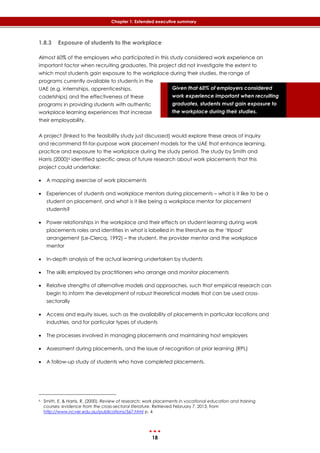 18
Chapter 1: Extended executive summary
Given that 60% of employers considered
work experience important when recruiting
graduates, students must gain exposure to
the workplace during their studies.
1.8.3 Exposure of students to the workplace
Almost 60% of the employers who participated in this study considered work experience an
important factor when recruiting graduates. This project did not investigate the extent to
which most students gain exposure to the workplace during their studies, the range of
programs currently available to students in the
UAE (e.g. internships, apprenticeships,
cadetships) and the effectiveness of these
programs in providing students with authentic
workplace learning experiences that increase
their employability.
A project (linked to the feasibility study just discussed) would explore these areas of inquiry
and recommend fit-for-purpose work placement models for the UAE that enhance learning,
practice and exposure to the workplace during the study period. The study by Smith and
Harris (2000)6 identified specific areas of future research about work placements that this
project could undertake:
 A mapping exercise of work placements
 Experiences of students and workplace mentors during placements – what is it like to be a
student on placement, and what is it like being a workplace mentor for placement
students?
 Power relationships in the workplace and their effects on student learning during work
placements roles and identities in what is labelled in the literature as the ‘tripod’
arrangement (Le-Clercq, 1992) – the student, the provider mentor and the workplace
mentor
 In-depth analysis of the actual learning undertaken by students
 The skills employed by practitioners who arrange and monitor placements
 Relative strengths of alternative models and approaches, such that empirical research can
begin to inform the development of robust theoretical models that can be used cross-
sectorally
 Access and equity issues, such as the availability of placements in particular locations and
industries, and for particular types of students
 The processes involved in managing placements and maintaining host employers
 Assessment during placements, and the issue of recognition of prior learning (RPL)
 A follow-up study of students who have completed placements.
6 Smith, E. & Harris, R. (2000). Review of research: work placements in vocational education and training
courses: evidence from the cross-sectoral literature. Retrieved February 7, 2013, from
http://www.ncver.edu.au/publications/567.html p. 4
 