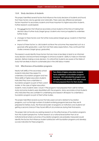 19
Chapter 1: Extended executive summary
Two-thirds of higher education students
have undertaken a foundation program.
However, 15% indicated the program was
not effective and another 32% were unsure
if it had prepared them for their studies.
1.8.4 Study decisions of students
This project identified several factors that influence the study decisions of students and found
that these factors vary by gender and nationality. There were also differences between
factors important to secondary students and those important to higher education students.
Further research could explore:
 the actual factors that influence secondary school students at the time of making their
decision about further study (target group: students who have just applied to undertake
further study)
 changes to these factors over the further study period (target group: students in their final
year of study)
 impact of these factors i.e. did students achieve the outcomes they expected such as a
good job after graduation, a job that met their salary expectations, they continued their
studies overseas (target group: graduates)
The research would identify those factors that are more or less likely to lead to an informed
study decision and recommend strategies to enhance students’ ability to make an informed
decision. Before making a study decision, it is critical that students are aware of the fields of
study that are likely to lead to sustainable jobs in the UAE labour market.
1.8.5 Effectiveness of foundation programs
Nearly half (44%) of the secondary school
students indicated they expect to
undertake a foundation program and two-
thirds (66%) of higher education students
indicated they have undertaken a
foundation program as part of their current
studies. In the case of higher education
students, many students were ‘unsure’ if the programs had prepared them well for tertiary
study and some students were dissatisfied with the programs. Many secondary school students
who indicated they are confident in undertaking and research still expect to undertake a
foundation program as part of their further studies.
This project identified several sources that discussed concerns related to foundation
programs, such as the high number of students entering programs because they are ill-
prepared for tertiary study, the financial burden of programs on institutions and students not
getting a second chance if they faced difficult circumstances during their final exams.
This project did not locate any existing research on the effectiveness of foundation programs
from the student perspective. Further research at a national level (rather than at an
institutional level where outcomes of foundation programs are probably measured) would
identify the factors that influence student satisfaction with foundation programs and develop
success indicators for these programs.
 
