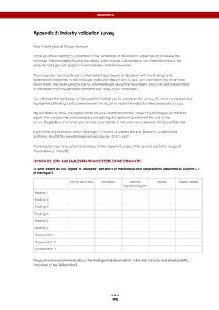 193
Appendices
Appendix 5: Industry validation survey
Dear Industry Expert Group member
Thank you for accepting our invitation to be a member of the industry expert group to review the
Employer Validation Report using this survey. See Chapter 2 of the report for information about the
project's background, approach and industry validation exercise.
This survey asks you to indicate to what extent you 'agree' or 'disagree' with the findings and
observations presented in the Employer Validation Report and to add any comments you may have
about them. The final questions ask for your feedback about the readability, structure and presentation
of the report and any general comments you have about the project.
You will need the hard copy of the report in front of you to complete the survey. We have numbered and
highlighted all findings and observations in the report to make this validation exercise easier for you.
We would like to show our appreciation for your contribution to the project by naming you in the final
report. You can provide your details by completing the optional question at the end of the
survey. Regardless of whether you provide your details or not, your views are kept strictly confidential.
If you have any questions about this project, contact Dr Sandra Haukka, National Qualifications
Authority, Abu Dhabi, sandra.haukka@nqa.gov.ae, 02 815 6677.
Thank you for your time, effort and interest in this important project that aims to benefit a range of
stakeholders in the UAE.
SECTION 3.2: JOBS AND EMPLOYABILITY INDICATORS OF THE QFEMIRATES
To what extent do you 'agree' or 'disagree' with each of the findings and observations presented in Section 3.2
of the report?
Highly disagree Disagree Neither
agree/disagree
Agree Highly agree
Finding 1
Finding 2
Finding 3
Finding 4
Finding 5
Finding 6
Observation 1
Observation 2
Observation 3
Do you have any comments about the findings and observations in Section 3.2 Jobs and employability
indicators of the QFEmirates?
 