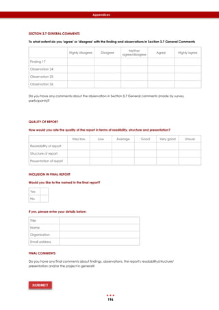 196
Appendices
SECTION 3.7 GENERAL COMMENTS
To what extent do you 'agree' or 'disagree' with the finding and observations in Section 3.7 General Comments
Highly disagree Disagree
Neither
agree/disagree
Agree Highly agree
Finding 17
Observation 24
Observation 25
Observation 26
Do you have any comments about the observation in Section 3.7 General comments (made by survey
participants)?
QUALITY OF REPORT
How would you rate the quality of the report in terms of readibility, structure and presentation?
Very low Low Average Good Very good Unsure
Readability of report
Structure of report
Presentation of report
INCLUSION IN FINAL REPORT
Would you like to the named in the final report?
Yes
No
If yes, please enter your details below:
Title
Name
Organisation
Email address
FINAL COMMENTS
Do you have any final comments about findings, observations, the report's readability/structure/
presentation and/or the project in general?
 