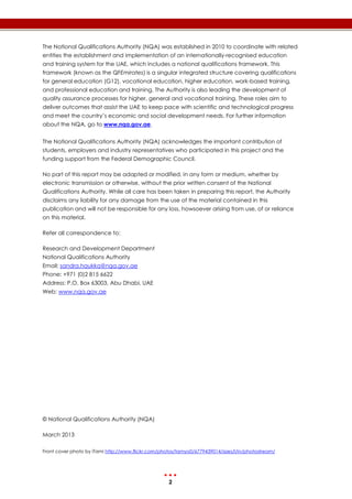 2
The National Qualifications Authority (NQA) was established in 2010 to coordinate with related
entities the establishment and implementation of an internationally-recognised education
and training system for the UAE, which includes a national qualifications framework. This
framework (known as the QFEmirates) is a singular integrated structure covering qualifications
for general education (G12), vocational education, higher education, work-based training,
and professional education and training. The Authority is also leading the development of
quality assurance processes for higher, general and vocational training. These roles aim to
deliver outcomes that assist the UAE to keep pace with scientific and technological progress
and meet the country’s economic and social development needs. For further information
about the NQA, go to www.nqa.gov.ae.
The National Qualifications Authority (NQA) acknowledges the important contribution of
students, employers and industry representatives who participated in this project and the
funding support from the Federal Demographic Council.
No part of this report may be adapted or modified, in any form or medium, whether by
electronic transmission or otherwise, without the prior written consent of the National
Qualifications Authority. While all care has been taken in preparing this report, the Authority
disclaims any liability for any damage from the use of the material contained in this
publication and will not be responsible for any loss, howsoever arising from use, of or reliance
on this material.
Refer all correspondence to:
Research and Development Department
National Qualifications Authority
Email: sandra.haukka@nqa.gov.ae
Phone: +971 (0)2 815 6622
Address: P.O. Box 63003, Abu Dhabi, UAE
Web: www.nqa.gov.ae
© National Qualifications Authority (NQA)
March 2013
Front cover photo by iTami http://www.flickr.com/photos/tamyo0/6779439014/sizes/l/in/photostream/
 