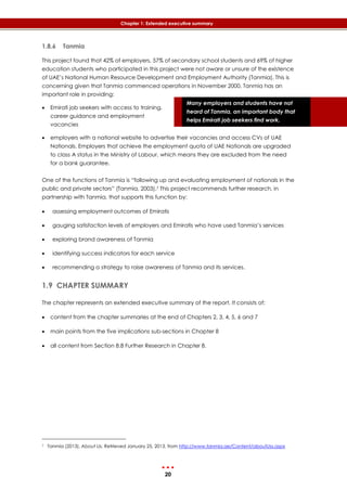 20
Chapter 1: Extended executive summary
Many employers and students have not
heard of Tanmia, an important body that
helps Emirati job seekers find work.
1.8.6 Tanmia
This project found that 42% of employers, 57% of secondary school students and 69% of higher
education students who participated in this project were not aware or unsure of the existence
of UAE’s National Human Resource Development and Employment Authority (Tanmia). This is
concerning given that Tanmia commenced operations in November 2000. Tanmia has an
important role in providing:
 Emirati job seekers with access to training,
career guidance and employment
vacancies
 employers with a national website to advertise their vacancies and access CVs of UAE
Nationals. Employers that achieve the employment quota of UAE Nationals are upgraded
to class A status in the Ministry of Labour, which means they are excluded from the need
for a bank guarantee.
One of the functions of Tanmia is “following up and evaluating employment of nationals in the
public and private sectors” (Tanmia, 2003).7 This project recommends further research, in
partnership with Tanmia, that supports this function by:
 assessing employment outcomes of Emiratis
 gauging satisfaction levels of employers and Emiratis who have used Tanmia’s services
 exploring brand awareness of Tanmia
 identifying success indicators for each service
 recommending a strategy to raise awareness of Tanmia and its services.
1.9 CHAPTER SUMMARY
The chapter represents an extended executive summary of the report. It consists of:
 content from the chapter summaries at the end of Chapters 2, 3, 4, 5, 6 and 7
 main points from the five implications sub-sections in Chapter 8
 all content from Section 8.8 Further Research in Chapter 8.
7 Tanmia (2013). About Us. Retrieved January 25, 2013, from http://www.tanmia.ae/Content/aboutUss.aspx
 