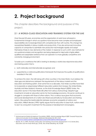 21
Chapter 2: Project background
2. Project background
This chapter describes the background and purpose of this
project.
2.1 A WORLD-CLASS EDUCATION AND TRAINING SYSTEM FOR THE UAE
Over the past 20 years, economies and the organisation of work have witnessed a
fundamental change in which occupations have become more complex and employees'
responsibilities are increasingly linked with competencies than with routine. This change has
necessitated flexibility in labour mobility and productivity. It has also enhanced innovative
capacity of companies to assimilate new production technologies rapidly and adapt
themselves timely to new demands of the market. In response to such a shift, new methods for
occupational analysis and recognition are being deployed to help build a highly skilled,
qualified and adaptable workforce that can operate in a more globally competitive and
constantly changing environment.
To build such a workforce the UAE is working to develop a world-class responsive education
and training system that is:
 both nationally and internationally recognised, and
 supported by a national qualifications framework that improves the quality of qualifications
awarded in the UAE.
To achieve this vision, the UAE along with other countries in the Arab World, must address the
clear gap and disharmony between the requirements of the labour market and the
education and training system. Over some five or so decades, most Arab countries have tried
to incorporate or adapt/adopt different education systems from Europe, the United States,
Australia and New Zealand. However, as the Arab Knowledge Report (2009)8 states, the
education sector in the Arab World still suffers from serious shortcomings. Despite huge
investments to build an education sector for the knowledge economy, this sector continues to
struggle to compete with those of other nations. This is a serious issue given that economic
and social developments of a nation are influenced primarily by its education and training
system. Discussing the inextricable link between economic prosperity of nations and
education, William Becker (1999)9 rightly argues that for education to bear fruits, nations need
to see it as a long term investment for the purpose of development and progress.
8 Mohammed bin Rashid Al Maktoum Foundation (2009). Arab Knowledge Report 2009. Towards Productive
Intercommunication for Knowledge. Retrieved December 24, 2012, from
http://www.mbrfoundation.ae/English/Documents/AKR-2009-En/AKR-English.pdf
9 Becker, W. E. (1999). The Role of Education and Training in Economic Development. In D. Davies (Ed.),
Education and the Arab World (pp. 23-50). Abu Dhabi (Reading, UK): ECSSR
 