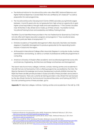 212
Appendices
 The National Institute for Vocational Education also offers BTEC National Diplomas and
Higher National Diplomas in several fields that are certified by UK’s Edexcel103 as well as
preparation for work programmes.
 The Vocational Education Development Centre (VEDC) provides young Emiratis (aged
between 14 and 23 years) who do not graduate from high school an opportunity to gain
higher school equivalency through trade and work experience. 104 The Centre is located
near Al Shamka in Abu Dhabi and is made up of three schools – Foundation School,
Vocational Training School and Leadership and Military Training School.
The British Council identified three providers in the non-Federal sector (licensed by CAA) that
not only offer both higher education programs and programs in “truly vocational areas
directed at particular fields of employment”.105:
 Emirates Academy of Hospitality Management offers Associate, Bachelor and Masters
degrees in Hospitality Management to produce graduates for the expanding tourism
industry in Dubai and the region.
 Al Khawarizmi International College offers Associate Degrees in computer studies, business
administration and banking, as well as a number of professional certificate programmes in
computing
 American University of Sharjah offers academic and vocational programmes across Arts
and Sciences, Engineering, Architecture and Design and Business and Management.
The search also found many colleges, institutes, schools, training centres and academies in
the UAE that are not licensed by CAA or offering programmes accredited by the CAA. The
Director General of Knowledge and Human Development Authority (KHDA) informed the
NQA that there are 846 private providers in Dubai and 450 of these providers are located in
the Dubai Freezone. There are currently 66 training providers in Abu Dhabi that are licensed
by the Abu Dhabi Centre for Technical and Vocational Education and Training (ACTVET).106
For a list containing some of these providers, go to:
Appendix 11: Selected colleges, institutes, training centres and academies in the UAE (p. 218)
103 National Institute for Vocational Education (NIVE). Programmes. Retrieved February 3, 2013, from,
http://www.nive.gov.ae/CMS/Pages/En/programsen.aspx
104 Vocational Education Development Centre (2013). About VEDC. Retrieved February 3, 2013, from
http://www.vedc.ac.ae/about-us/
105 British Council (2013). Other Vocational Providers. Retrieved January 30, 2013 from
http://www.britishcouncil.org/learning-skills-for-employability-uae-country-vocational-training-vt-providers
106 Abu Dhabi Centre for Technical and Vocational Education and Training, Licensed Training Centres,
Retrieved January 30, 2013 from http://www.actvet.ac.ae/en/licensing/LicensingTrainingCentre.aspx
 