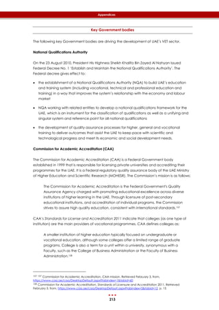 213
Appendices
Key Government bodies
The following key Government bodies are driving the development of UAE’s VET sector.
National Qualifications Authority
On the 23 August 2010, President His Highness Sheikh Khalifa Bin Zayed Al Nahyan issued
Federal Decree No. 1 ‘Establish and Maintain the National Qualifications Authority’. The
Federal decree gives effect to:
 the establishment of a National Qualifications Authority (NQA) to build UAE’s education
and training system (including vocational, technical and professional education and
training) in a way that improves the system’s relationship with the economy and labour
market
 NQA working with related entities to develop a national qualifications framework for the
UAE, which is an instrument for the classification of qualifications as well as a unifying and
singular system and reference point for all national qualifications
 the development of quality assurance processes for higher, general and vocational
training to deliver outcomes that assist the UAE to keep pace with scientific and
technological progress and meet its economic and social development needs.
Commission for Academic Accreditation (CAA)
The Commission for Academic Accreditation (CAA) is a Federal Government body
established in 1999 that is responsible for licensing private universities and accrediting their
programmes for the UAE. It is a Federal regulatory quality assurance body of the UAE Ministry
of Higher Education and Scientific Research (MOHESR). The Commission’s mission is as follows:
The Commission for Academic Accreditation is the Federal Government's Quality
Assurance Agency charged with promoting educational excellence across diverse
institutions of higher learning in the UAE. Through licensure of post-secondary
educational institutions, and accreditation of individual programs, the Commission
strives to assure high quality education, consistent with international standards.107
CAA’s Standards for License and Accreditation 2011 indicate that colleges (as one type of
institution) are the main providers of vocational programmes. CAA defines colleges as:
A smaller institution of higher education typically focused on undergraduate or
vocational education, although some colleges offer a limited range of graduate
programs. College is also a term for a unit within a university, synonymous with a
Faculty, such as the College of Business Administration or the Faculty of Business
Administration.108
107 107 Commission for Academic Accreditation. CAA mission. Retrieved February 3, from,
https://www.caa.ae/caa/DesktopDefault.aspx?tabindex=1&tabid=60
108 Commission for Academic Accreditation. Standards of Licensure and Accreditation 2011. Retrieved
February 3, from, https://www.caa.ae/caa/DesktopDefault.aspx?tabindex=5&tabid=12, p. 15
 