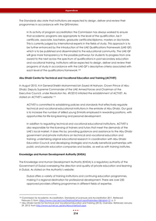 214
Appendices
The Standards also state that institutions are expected to design, deliver and review their
programmes in accordance with the QFEmirates:
In its activity of program accreditation the Commission has always worked to ensure
that academic programs are appropriate to the level of the qualification, be it
certificate, associate, bachelors, graduate certificate/diploma, masters or doctorate.
This is currently judged by international experts in the fields of study. This approach is to
be further enhanced by the introduction of the UAE Qualifications Framework (UAE-QF)
which is to be published and disseminated to the educational community. The UAE-QF
will give more transparency to the possible pathways for students to progress from one
award to the next across the spectrum of qualifications in post-secondary education
and vocational training. Institutions will be expected to design, deliver and review their
programs of study in accordance with the UAE-QF’s descriptive criteria associated with
each level of the qualifications framework.109
Abu Dhabi Centre for Technical and Vocational Education and Training (ACTVET)
In August 2010, H.H General Sheikh Mohammed bin Zayed Al Nahyan, Crown Prince of Abu
Dhabi, Deputy Supreme Commander of the UAE Armed Forces and Chairman of the
Executive Council, under Resolution No. 49/2010 initiated the establishment of ACTVET. As
stated on ACTVET’s website:110
ACTVET is committed to establishing policies and standards that effectively regulate
technical and vocational educational institutions in the emirate of Abu Dhabi. Our goal
is to increase the number of skilled young Emiratis employed in rewarding positions, with
opportunities for life-long learning and personal development.
In addition to regulating technical and vocational educational institutions, ACTVET is
also responsible for the licensing of trainers and tutors that meet the demands of the
UAE’s local market. It does this by: providing guidance and assistance to the Abu Dhabi
government and private institutions on technical and vocational education and
training; undertaking original educational research in coordination with Abu Dhabi
Education Council; and developing strategies and mutually beneficial partnerships with
public and private education companies and bodies, as well as with training institutes.
Knowledge and Human Development Authority (KHDA)
The Knowledge and Human Development Authority (KHDA) is a regulatory authority of the
Government of Dubai overseeing the direction and quality of private education and learning
in Dubai. As stated on the Authority’s website:
Dubai offers a variety of training institutions and continuing education programmes,
making it a regional destination for professional development. There are over 250
approved providers offering programmes in different fields of expertise.
109 Commission for Academic Accreditation. Standards of Licensure and Accreditation 2011. Retrieved
February 3, from, https://www.caa.ae/caa/DesktopDefault.aspx?tabindex=5&tabid=12, p. 3
110 Abu Dhabi Centre for Technical and Vocational Education and Training (2013). Overview. Retrieved January
29, 2013, from http://www.actvet.ac.ae/en/About/default.aspx
 