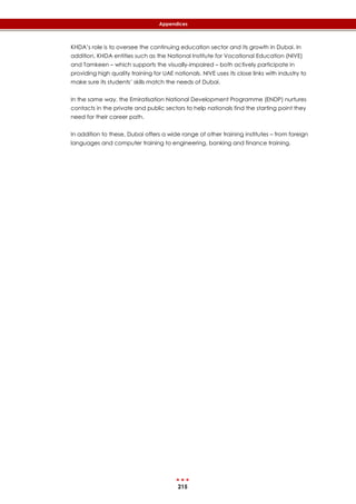 215
Appendices
KHDA’s role is to oversee the continuing education sector and its growth in Dubai. In
addition, KHDA entities such as the National Institute for Vocational Education (NIVE)
and Tamkeen – which supports the visually-impaired – both actively participate in
providing high quality training for UAE nationals. NIVE uses its close links with industry to
make sure its students’ skills match the needs of Dubai.
In the same way, the Emiratisation National Development Programme (ENDP) nurtures
contacts in the private and public sectors to help nationals find the starting point they
need for their career path.
In addition to these, Dubai offers a wide range of other training institutes – from foreign
languages and computer training to engineering, banking and finance training.
 