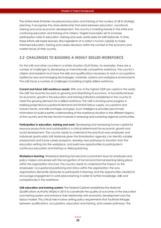 22
Chapter 2: Project background
The United Arab Emirates has placed education and training at the nucleus of all its strategic
planning. It recognises the close relationship that exists between education, vocational
training and socio-economic development. The country is investing heavily in the initial and
continuing education and training of its citizens. Targets have been set to increase
participation rates in education, training and work, particularly for UAE Nationals. In time,
these efforts will inspire learners (the ingredients of a nation’s human capital) to make
informed education, training and career decisions within the context of the economy and
market forces of their country.
2.2 CHALLENGES TO BUILDING A HIGHLY SKILLED WORKFORCE
For the UAE and other countries in a similar situation (Gulf States, for example), there are a
number of challenges to developing an internationally competitive workforce. The country’s
citizens and residents must have the skills and qualifications necessary to work in occupations
typified by new and emerging technologies, materials, systems and workplace environments.
The UAE faces a number of challenges to building a highly skilled workforce.
Current and future UAE workforce needs: With one of the highest GDP per capita in the world,
the UAE has recently focused on growing and diversifying its economy. A foundational lever
for economic growth is the education and training institutions established in the country to
meet the growing demand for a skilled workforce. The UAE is showing some progress in
realising projected occupational demand and Emirati labour supply, occupations and
industry trends, and skills shortages and gaps. Such intelligence provides benchmark
information to build a better understanding of the workforce situation in the different regions
of the country and the key factors involved in renewing and sustaining regional communities.
Participation in education, training and work: Developing and harnessing human capital for
resource productivity and sustainability is a critical determinant for economic growth and
social development. The country needs to understand the practical ways employers and
individuals (particularly UAE Nationals given the Emiratisation agenda) can identify suitable
employment and future career prospects, develop new pathways to transition from the
education setting into the workplace, and build new opportunities to participate in
continuous education and training i.e. lifelong learning.
Workplace learning: Workplace learning has become a prominent issue for employers and
policy makers concerned with the recognition of formal and informal learning taking place
within the organisation structure. The country needs to understand the impact on the
employees’ occupational positioning and status within the organisation; the way
organisations dismantle obstacles to participate in learning; and the opportunities created to
encourage engagement in work place learning in order to further knowledge, skills and
competencies in the workforce.
UAE education and training system: The Federal Cabinet established the National
Qualifications Authority (NQA) in 2010 to coordinate the quality of outcomes of the education
and training system and enhance their relationship with economic development and the
labour market. This critical role involves setting policy requirements that facilitate linkages
between qualifications, occupations, education and training, and careers pathways. The
 