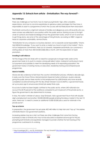 224
Appendices
Appendix 13: Extracts from article - Emiratisation: The way forward?114
Two challenges
There are challenges on two fronts: how to meet young Emiratis’ high, often unrealistic,
expectations; and how to convince expatriates on generous salary packages that they have a
responsibility to assist in a programme of which the success will most likely leave them redundant.
The Emirati community is a tight-knit network of families and allegiances and until recently who you
were or knew was reflected in your position within the public service. Gaining access to this tight
circle of contacts and inside knowledge of how the government works, whom to turn to and how
to get things done, are some of the advantages of hiring Emiratis, according to HSBC’s regional
head of corporate sustainability, Ammar Shams.
“Emiratisation for any company is a business decision, not a corporate social responsibility,” Shams
told INSEAD Knowledge. “If you want to enter a market you have to invest in that market”. That is
not an inexpensive commitment. Fresh out of university, inexperienced Emiratis can command a
starting salary of more than AED 20,000 (US$5,450) a month, with the expectation of rapid
promotion.
Investing in self-reliance
Yet the image of the rich Arab with no need for a proper job no longer holds water as the
government looks to its youth to create a strong self-reliant nation. Instead of continuing to hand
out payments and subsidies to meet the developing needs of its expanding population, the
government today is investing money on education, leadership training and entrepreneurial
programmes.
Island of stability
Moves are also underway to fast-track the country’s Emiratisation process, initiated a decade ago.
In early June the Crown Prince, Mohammed bin Zayed bin Sultan al Nahyan, issued a decree
giving the public service three months to find employment for 6,000 Emiratis who have recently
completed vocational training with the Abu Dhabi Tatween Council (ADTC), a government body
set up six years ago to ensure every Emirati job seeker finds a job.
Its success to date has been largely confined to the public sector, where UAE nationals now
account for 60-70 percent of the workforce compared to just 4-5 percent of the private sector, a
figure the government is also determined to increase.
In May, the nation’s Minister of Labour, Saqr Ghobash, told a government forum that with double-
digit unemployment and another 100,000-200,000 people entering the labour market in the next 10
years, there was “a need to create an additional 10,000-20,000 jobs a year for nationals in the
private sector”.
Top-up scheme
In preparation, the government has set aside AED 440 million to help train and “top up” the salaries
of Emiratis hired in non-government positions.
Increasing salaries may be a start, but there are other challenges that come from forcing
businesses to take on Emiratis who may not be educated or experienced enough for the job,
prompting both Emiratis and expatriate managers to ponder whether the fast-tracking of the
programme could lead to its undoing.
114 New Knowledge (2011, July 25). Emiratisation: The way forward? http://knowledge.insead.edu/economics-
politics/emiratisation-the-way-forward-1346
 