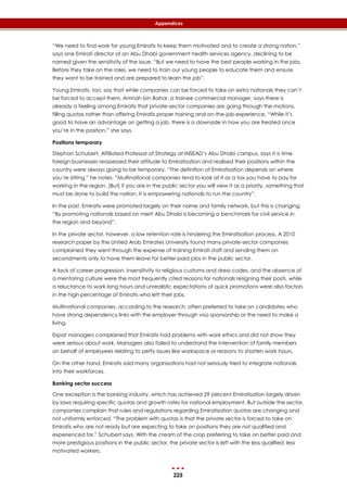 225
Appendices
“We need to find work for young Emiratis to keep them motivated and to create a strong nation,”
says one Emirati director of an Abu Dhabi government health services agency, declining to be
named given the sensitivity of the issue. “But we need to have the best people working in the jobs.
Before they take on the roles, we need to train our young people to educate them and ensure
they want to be trained and are prepared to learn the job”.
Young Emiratis, too, say that while companies can be forced to take on extra nationals they can’t
be forced to accept them. Amnah bin Bahar, a trainee commercial manager, says there is
already a feeling among Emiratis that private-sector companies are going through the motions,
filling quotas rather than offering Emiratis proper training and on-the-job-experience. “While it’s
good to have an advantage on getting a job, there is a downside in how you are treated once
you’re in the position,” she says.
Positions temporary
Stephan Schubert, Affiliated Professor of Strategy at INSEAD’s Abu Dhabi campus, says it is time
foreign businesses reassessed their attitude to Emiratisation and realised their positions within the
country were always going to be temporary. “The definition of Emiratisation depends on where
you’re sitting,” he notes. “Multinational companies tend to look at it as a tax you have to pay for
working in the region. [But] if you are in the public sector you will view it as a priority, something that
must be done to build the nation. It is empowering nationals to run the country”.
In the past, Emiratis were promoted largely on their name and family network, but this is changing.
“By promoting nationals based on merit Abu Dhabi is becoming a benchmark for civil service in
the region and beyond”.
In the private sector, however, a low retention rate is hindering the Emiratisation process. A 2010
research paper by the United Arab Emirates University found many private-sector companies
complained they went through the expense of training Emirati staff and sending them on
secondments only to have them leave for better-paid jobs in the public sector.
A lack of career progression, insensitivity to religious customs and dress codes, and the absence of
a mentoring culture were the most frequently cited reasons for nationals resigning their posts, while
a reluctance to work long hours and unrealistic expectations of quick promotions were also factors
in the high percentage of Emiratis who left their jobs.
Multinational companies, according to the research, often preferred to take on candidates who
have strong dependency links with the employer through visa sponsorship or the need to make a
living.
Expat managers complained that Emiratis had problems with work ethics and did not show they
were serious about work. Managers also failed to understand the intervention of family members
on behalf of employees relating to petty issues like workspace or reasons to shorten work hours.
On the other hand, Emiratis said many organisations had not seriously tried to integrate nationals
into their workforces.
Banking sector success
One exception is the banking industry, which has achieved 29 percent Emiratisation largely driven
by laws requiring specific quotas and growth rates for national employment. But outside the sector,
companies complain that rules and regulations regarding Emiratisation quotas are changing and
not uniformly enforced. “The problem with quotas is that the private sector is forced to take on
Emiratis who are not ready but are expecting to take on positions they are not qualified and
experienced for,” Schubert says. With the cream of the crop preferring to take on better paid and
more prestigious positions in the public sector, the private sector is left with the less qualified, less
motivated workers.
 