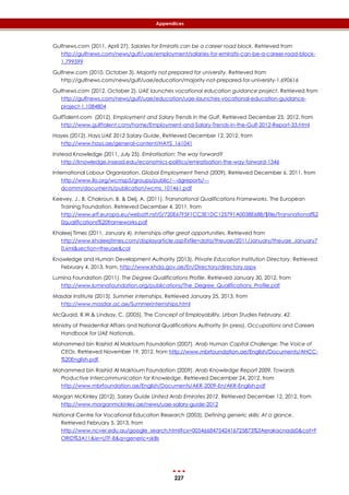 227
Appendices
Gulfnews.com (2011, April 27). Salaries for Emiratis can be a career road block. Retrieved from
http://gulfnews.com/news/gulf/uae/employment/salaries-for-emiratis-can-be-a-career-road-block-
1.799599
Gulfnew.com (2010, October 3). Majority not prepared for university. Retrieved from
http://gulfnews.com/news/gulf/uae/education/majority-not-prepared-for-university-1.690616
Gulfnews.com (2012, October 2). UAE launches vocational education guidance project. Retrieved from
http://gulfnews.com/news/gulf/uae/education/uae-launches-vocational-education-guidance-
project-1.1084804
GulfTalent.com (2012). Employment and Salary Trends in the Gulf. Retrieved December 23,, 2012, from
http://www.gulftalent.com/home/Employment-and-Salary-Trends-in-the-Gulf-2012-Report-33.html
Hayes (2012). Hays UAE 2012 Salary Guide, Retrieved December 12, 2012, from
http://www.hays.ae/general-content/HAYS_161041
Instead Knowledge (2011, July 25). Emiratisation: The way forward?
http://knowledge.insead.edu/economics-politics/emiratisation-the-way-forward-1346
International Labour Organization. Global Employment Trend (2009). Retrieved December 6, 2011, from
http://www.ilo.org/wcmsp5/groups/public/---dgreports/---
dcomm/documents/publication/wcms_101461.pdf
Keevey, J., B. Chakroun, B. & Deij, A. (2011). Transnational Qualifications Frameworks. The European
Training Foundation. Retrieved December 4, 2011, from
http://www.etf.europa.eu/webatt.nsf/0/720E67F5F1CC3E1DC125791A0038E688/$file/Transnational%2
0qualifications%20frameworks.pdf
Khaleej Times (2011, January 4). Internships offer great opportunities. Retrieved from
http://www.khaleejtimes.com/displayarticle.asp?xfile=data/theuae/2011/January/theuae_January7
0.xml&section=theuae&col
Knowledge and Human Development Authority (2013). Private Education Institution Directory. Retrieved
February 4, 2013, from, http://www.khda.gov.ae/En/Directory/directory.aspx
Lumina Foundation (2011). The Degree Qualifications Profile. Retrieved January 30, 2012, from
http://www.luminafoundation.org/publications/The_Degree_Qualifications_Profile.pdf
Masdar Institute (2013). Summer internships. Retrieved January 25, 2013, from
http://www.masdar.ac.ae/Summerinternships.html
McQuaid, R.W.& Lindsay, C. (2005). The Concept of Employability. Urban Studies February, 42.
Ministry of Presidential Affairs and National Qualifications Authority (in press). Occupations and Careers
Handbook for UAE Nationals.
Mohammed bin Rashid Al Maktoum Foundation (2007). Arab Human Capital Challenge: The Voice of
CEOs. Retrieved November 19, 2012, from http://www.mbrfoundation.ae/English/Documents/AHCC-
%20English.pdf.
Mohammed bin Rashid Al Maktoum Foundation (2009). Arab Knowledge Report 2009. Towards
Productive Intercommunication for Knowledge. Retrieved December 24, 2012, from
http://www.mbrfoundation.ae/English/Documents/AKR-2009-En/AKR-English.pdf
Morgan McKinley (2012). Salary Guide United Arab Emirates 2012, Retrieved December 12, 2012, from
http://www.morganmckinley.ae/news/uae-salary-guide-2012
National Centre for Vocational Education Research (2003). Defining generic skills: At a glance.
Retrieved February 5, 2013, from
http://www.ncver.edu.au/google_search.html?cx=005466847542416725873%3Aerakacnadz0&cof=F
ORID%3A11&ie=UTF-8&q=generic+skills
 
