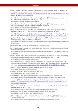 228
Appendices
National Centre for Vocational Education Research (2003). Fostering generic skills in VET programs and
workplaces. Retrieved February 5, 2013, from
http://www.ncver.edu.au/google_search.html?cx=005466847542416725873%3Aerakacnadz0&cof=F
ORID%3A11&ie=UTF-8&q=generic+skills
National Centre for Vocational Education and Training Resource (2011). Employers’ use and views of
the VET system 2011. Retrieved 10 February, 2013, from
http://www.ncver.edu.au/publications/2409.html
National Centre for Vocational Education and Training Resource (2011). Employers’ use and views of
the VET system: technical notes. Retrieved 10 February, 2013, from
http://www.ncver.edu.au/publications/2409.html
National Centre for Vocational Education and Training Resource (2011). Pocket guide: issued 2011.
Retrieved 10 February, 2013, from http://www.ncver.edu.au/publications/2415.html
National Qualifications Authority (2012). Qualifications Framework for the Emirates Handbook. Retrieved
November 20, 2012, from http://www.nqa.gov.ae/pdf/QF%20Handbook_v1b_28_Feb_2012.pdf
Organisation for Economic Co-operation and Development (2007). Qualifications Systems: Bridges to
Lifelong Learning. Retrieved October 21, 2013, from
http://www.oecd.org/edu/highereducationandadultlearning/qualificationssystemsbridgestolifelongl
earning.htm
PA Consulting (2009). Curriculum Reform Program - A case for change.
Pavlin, S. (2010). Higher Education and Employability Issue 1. DECOWE Working Paper Series. Retrieved
December 5, 2011, from
http://www.decowe.org/static/uploaded/htmlarea/decowe/reports/DECOWEWorkingpaper_20101
2Pavlin.pdf
Smith, E. & Harris, R. (2000). Review of research: work placements in vocational education and training
courses: evidence from the cross-sectoral literature. Retrieved February 7, 2013, from
http://www.ncver.edu.au/publications/567.html
Swain, C 2009, ‘Improving academic-industry collaboration for game research and education’, 4th
International Conference on Foundations of Digital Games, April 26-30, 2009, Orlando, Florida, ACM,
New York. http://portal.acm.org/citation.cfm?id=1536550&CFID=5531807&CFTOKEN=73002037
Tanmia (2013). Vision, Mission and Values. Retrieved January 25, 2013, from
http://www.tanmia.ae/Content/mission.aspx
Tanmia (2013). About Us. Retrieved January 25, 2013, from
http://www.tanmia.ae/Content/aboutUss.aspx
The National (2011, May 5). Careers counselling to lower school dropout rate. Retrieved from
http://www.thenational.ae/news/uae-news/careers-counselling-to-lower-school-dropout-rate
The National (2010, May 25). Students entering university still stuck on remedial treadmill. Retrieved from
http://www.thenational.ae/news/uae-news/education/students-entering-university-still-stuck-on-
remedial-treadmill#page2
UAE Central Bank (2012). Growth: Financial Stability Review, September 2012. Central Bank of the UAE.
Retrieved October 19, 2012, from
http://www.centralbank.ae/en/pdf/reports/FinancialStabilityReportSept2012.pdf
UAE College of Science (2013). Internship Unit. Retrieved January 25, 2013, from
http://www.fsc.uaeu.ac.ae/fos_units_internship_unit.asp
UAE Federal Government (2011). Highlights of the UAE Government Strategy 2011-2013. Retrieved
January 29, 2013, from
http://www.uaecabinet.ae/English/Documents/PMO%20StrategyDocEngFinV2.pdf
 