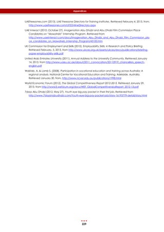 229
Appendices
UAEfreezones.com (2013). UAE Freezone Directory for Training Institutes. Retrieved February 4, 2013, from,
http://www.uaefreezones.com/UFZOnlineDirectory.aspx
UAE Interact (2010, October 27). Imagenation Abu Dhabi and Abu Dhabi Film Commission Place
Candidates on “Mawaheb” Internship Program. Retrieved from
http://www.uaeinteract.com/docs/Imagenation_Abu_Dhabi_and_Abu_Dhabi_Film_Commission_pla
ce_candidates_on_Mawaheb_Internship_Program/43100.htm
UK Commission for Employment and Skills (2010). Employability Skills: A Research and Policy Briefing.
Retrieved February, 5, 2013, from http://www.ukces.org.uk/assets/ukces/docs/publications/briefing-
paper-employability-skills.pdf
United Arab Emirates University (2011). Annual Address to the University Community. Retrieved January
14, 2013, from http://www.uaeu.ac.ae/about/2011_convocation/20110919_chancellors_speech-
english.pdf
Walstab, A. & Lamb S. (2008). Participation in vocational education and training across Australia: A
regional analysis. National Centre for Vocational Education and Training, Adelaide, Australia.
Retrieved January 30, from, http://www.ncver.edu.au/publications/1998.html
World Economic Forum (2012). The Global Competitiveness Report 2012-2013. Retrieved January 29,
2013, from http://www3.weforum.org/docs/WEF_GlobalCompetitivenessReport_2012-13.pdf
7days Abu Dhabi (2012, May 27). Youth eye big pay packet in their first job, Retrieved from
http://www.7daysinabudhabi.com/Youth-eye-big-pay-packet-job/story-16193779-detail/story.html
 