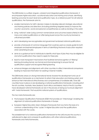 24
Chapter 2: Project background
The QFEmirates is a unified, singular, coherent and integrated qualifications framework. It
encompasses higher education, vocational education and training and schools, identifying
learning outcomes for each level and qualification type. As a reference point for all national
qualifications, the Framework aims to:
 enable mechanisms for UAE’s decision makers to develop relevant strategic educational
and training policies and directions (including prioritising targeted areas) to improve the
country’s economic, social and personal competitiveness as well as standing in the world
 bring ‘national’ order (using common nomenclature and outcomes based criteria) to the
many and varied qualifications on offer being issued across the country by licensed or
unlicensed providers
 aid in developing new recognisable and government endorsed national qualifications
 provide a framework of common language that could be used as a ready guide for both
employers and learners/employees in terms of identifying the level of education required
when advertising for jobs
 serve as a guidance tool to individuals to identify what type of jobs they may be eligible for
and what qualifications they need to apply for these jobs
 lead to more transparent mechanisms that facilitate formal recognition of ‘lifelong’
learning (including formal, non-formal and informal learning) to ensure that all
qualifications support and recognise lifelong learning
 enhance linkages and alignments with other countries to affect international comparisons
leading to improved information for assisting in learner mobility.
The QFEmirates draws on strong international trends towards the development and use of
qualifications frameworks as a mechanism to reform their education and training system and
enhance their international attractiveness and competiveness of available skills. Over 250
countries have in place or are developing a national qualifications framework, including all of
the UK countries, Australia, New Zealand, South Africa and Ireland. Most of the EU countries
have developed national frameworks (or are in the process of doing so) to ensure alignment
with ‘meta-frameworks’ that would link national systems of qualifications.
The two meta-frameworks are:
 the European Qualifications Framework (EQF) that provides an ‘interchange’ enabling the
alignment of national qualifications frameworks in Europe
 European Higher Education Area’s Bologna Framework that now forms the basis of a
common understanding of the ‘cycles’ in Higher Education and the qualifications
associated with the cycles.
The establishment of a national qualifications framework for the UAE ensures the country is
well placed to align and compare its qualifications with other national qualifications
frameworks and meta-frameworks.
 