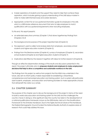 26
Chapter 2: Project background
 Career aspirations of students and the support they need to help them achieve these
aspirations, which includes gaining a good understanding of the UAE labour market in
order to make well-informed study and career decisions.
 Appropriate content for an occupational information guide for employers in the UAE,
which is a QFEmirates reference document that aims to help employers to match
qualifications with occupational requirements when recruiting employees.
To this end, this report presents:
 an extended executive summary (Chapter 1) that draws together key findings from
Chapters 2 to 8
 the background and purpose of this project reported here (Chapter 2)
 the approach used to collect and analyse data from employers, secondary school
students and higher education students (Chapter 3)
 findings from the literature review (Chapter 4), surveys of employers (Chapter 5), secondary
school students (Chapter 6) and higher education students (Chapter 7)
 implications identified by the research together with ideas for further research (Chapter 8).
Through an effective dissemination strategy of the results and discussions presented in this
report, the project ultimately aims to empower students and employers to make employment
decisions that help to drive a competitive and sustainable workforce in the UAE.
The findings from this project as well as from projects that the NQA may undertake in the
future, also aim to inform policy makers responsible for establishing a streamlined,
comprehensive and harmonised education and training system. Such a system will particularly
assist students, employers, and education and training providers to make appropriate choices
that will benefit the nation as a whole.
2.6 CHAPTER SUMMARY
The purpose of this chapter was to discuss the background of this project in terms of the need
to build a world-class education and training system for the UAE and the challenges the
country’s faces in doing so. One significant step the country has taken is the development of
a national qualifications framework, known as the QFEmirates, laid out in the Qualifications
Framework for the Emirates Handbook. Due to the highly technical nature of the Handbook,
the Federal Demographic Council funded the National Quality Authority to explore areas of
research that could help address this issue.
 