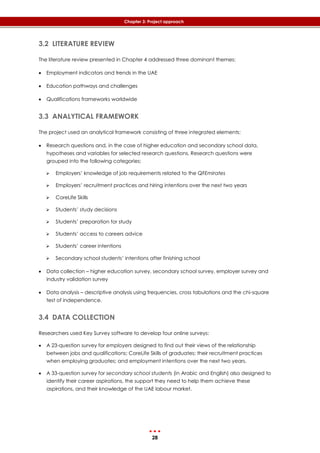 28
Chapter 3: Project approach
3.2 LITERATURE REVIEW
The literature review presented in Chapter 4 addressed three dominant themes:
 Employment indicators and trends in the UAE
 Education pathways and challenges
 Qualifications frameworks worldwide
3.3 ANALYTICAL FRAMEWORK
The project used an analytical framework consisting of three integrated elements:
 Research questions and, in the case of higher education and secondary school data,
hypotheses and variables for selected research questions. Research questions were
grouped into the following categories:
 Employers’ knowledge of job requirements related to the QFEmirates
 Employers’ recruitment practices and hiring intentions over the next two years
 CoreLife Skills
 Students’ study decisions
 Students’ preparation for study
 Students’ access to careers advice
 Students’ career intentions
 Secondary school students’ intentions after finishing school
 Data collection – higher education survey, secondary school survey, employer survey and
industry validation survey
 Data analysis – descriptive analysis using frequencies, cross tabulations and the chi-square
test of independence.
3.4 DATA COLLECTION
Researchers used Key Survey software to develop four online surveys:
 A 23-question survey for employers designed to find out their views of the relationship
between jobs and qualifications; CoreLife Skills of graduates; their recruitment practices
when employing graduates; and employment intentions over the next two years.
 A 33-question survey for secondary school students (in Arabic and English) also designed to
identify their career aspirations, the support they need to help them achieve these
aspirations, and their knowledge of the UAE labour market.
 