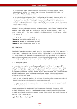 29
Chapter 3: Project approach
 A 44-question survey for higher education students designed to identify their career
aspirations, the support they need to help them achieve these aspirations, and their
knowledge of the UAE labour market.
 A 12-question industry validation survey for industry representatives designed to find out
the extent to which they ‘agree’ or ‘disagree’ with findings and observations from the
employer survey that were presented in an employer validation report. The aim of this
exercise was to determine if the analysis of the employer survey data was fair, reasonable
and realistic to industry.
Five secondary school students and three employers piloted the secondary school survey and
employer survey respectively. Two university staff members provided feedback about the
higher education survey. As a result, researchers adjusted the design of these surveys. To view
the surveys, go to:
Appendix 2: Employer survey (p. 168)
Appendix 3: Secondary school survey (p. 175)
Appendix 4: Higher education survey (p. 184)
Appendix 5: Industry validation survey (p. 193)
3.5 SAMPLING
The sampling approach set targets of 220 returns for the higher education survey, 960 returns for
the secondary school survey, 343 returns for the employer survey, and at least five (5) returns for
the industry validation survey. Researchers used stratified sampling for the secondary school
survey; a mix of stratified and convenience sampling for the higher education survey; and
convenience sampling for the employer survey and industry validation survey.
3.5.1 Employer survey
For the employer survey, the convenience sampling approach involved using an NQA
employer database and a university employer database to attract employers. Researchers
sought to attract participants from different Emirates and from 12 industry sectors identified by
the National Qualifications Authority. Despite sending follow up emails, only 83 responses were
received – significantly below the number of responses needed for significance testing.
Reasons for this outcome were:
 NQA sending emails to employers in batches rather than as personalised, individual emails
due to the large number of employers in the database (4,000)
 the large number of inactive emails in the NQA employer database, with around 20% of
emails bouncing back.
As most employers in the university’s database were from Dubai and Abu Dhabi, many
participants were from these two Emirates. Despite these limitations, the project attracted
participants from organisations that varied in terms of industry sector, size, sector and type. For
returns by industry sector, go to:
Appendix 6: Survey returns (p. 197)
 