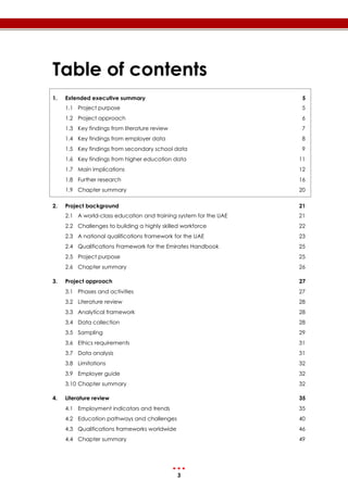 3
Table of contents
1. Extended executive summary 5
1.1 Project purpose 5
1.2 Project approach 6
1.3 Key findings from literature review 7
1.4 Key findings from employer data 8
1.5 Key findings from secondary school data 9
1.6 Key findings from higher education data 11
1.7 Main implications 12
1.8 Further research 16
1.9 Chapter summary 20
2. Project background 21
2.1 A world-class education and training system for the UAE 21
2.2 Challenges to building a highly skilled workforce 22
2.3 A national qualifications framework for the UAE 23
2.4 Qualifications Framework for the Emirates Handbook 25
2.5 Project purpose 25
2.6 Chapter summary 26
3. Project approach 27
3.1 Phases and activities 27
3.2 Literature review 28
3.3 Analytical framework 28
3.4 Data collection 28
3.5 Sampling 29
3.6 Ethics requirements 31
3.7 Data analysis 31
3.8 Limitations 32
3.9 Employer guide 32
3.10 Chapter summary 32
4. Literature review 35
4.1 Employment indicators and trends 35
4.2 Education pathways and challenges 40
4.3 Qualifications frameworks worldwide 46
4.4 Chapter summary 49
 