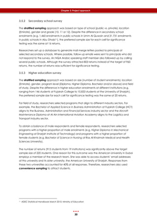 30
Chapter 3: Project approach
3.5.2 Secondary school survey
The stratified sampling approach was based on type of school (public vs. private), location
(Emirate), gender and grade (10, 11 or 12). Despite the difference in secondary school
enrolments (e.g. 1,460 enrolments in public schools in Umm Al Quwain and 31,731 enrolments
in public schools in Abu Dhabi11), the preferred sample size for each cell for significance
testing was the same at 16 returns.
Researchers set up a database to generate mail merge letters posted to principals at
selected secondary schools. Where possible, follow up emails were sent to principals who did
not respond to the survey. An NQA Arabic-speaking staff member also followed up by calling
several public schools. Although the survey attracted 803 returns instead of the target of 960
returns, the number of returns was sufficient for significance testing.
3.5.3 Higher education survey
The stratified sampling approach was based on size (number of student enrolments), location
(Emirate), gender, program level (Diploma, Higher Diploma, Bachelor and/or above) and field
of study. Despite the difference in higher education enrolments at different institutions (e.g.
ranging from 146 students at Fujairah College to 10,833 students at the University of Sharjah),
the preferred sample size for each cell for significance testing was the same at 20 returns.
For field of study, researchers selected programs that align to different industry sectors. For
example, the Bachelor of Applied Science in Business Administration at Fujairah College (HCT)
aligns to the Business, Administration and Financial Services industry sector and the Aircraft
Maintenance Diploma at Al Ain International Aviation Academy aligns to the Logistics and
Transport industry sector.
To obtain a balance of male respondents and female respondents, researchers selected
programs with a higher proportion of male enrolments (e.g. Higher Diploma in Mechanical
Engineering at Sharjah Institute of Technology) and programs with a higher proportion of
female students (e.g. Bachelor of Science in Nursing at Ras Al Khaimah Medical and Health
Sciences University).
The number of returns (915 students from 19 institutions) was significantly above the target
sample size of 220 students. One reason for this outcome was the American University in Dubai
employs a member of the research team. She was able to access students’ email addresses
at this university and its sister university, the American University of Sharjah. Responses from
these two universities accounted for 40% of all responses. Therefore, researchers also used
convenience sampling to attract students.
11 ADEC Statistical Handbook March 2010; Ministry of Education
 