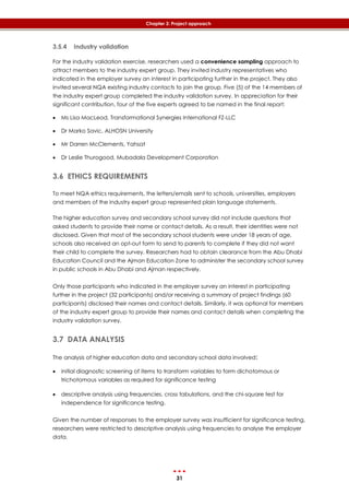 31
Chapter 3: Project approach
3.5.4 Industry validation
For the industry validation exercise, researchers used a convenience sampling approach to
attract members to the industry expert group. They invited industry representatives who
indicated in the employer survey an interest in participating further in the project. They also
invited several NQA existing industry contacts to join the group. Five (5) of the 14 members of
the industry expert group completed the industry validation survey. In appreciation for their
significant contribution, four of the five experts agreed to be named in the final report:
 Ms Lisa MacLeod, Transformational Synergies International FZ-LLC
 Dr Marko Savic, ALHOSN University
 Mr Darren McClements, Yahsat
 Dr Leslie Thurogood, Mubadala Development Corporation
3.6 ETHICS REQUIREMENTS
To meet NQA ethics requirements, the letters/emails sent to schools, universities, employers
and members of the industry expert group represented plain language statements.
The higher education survey and secondary school survey did not include questions that
asked students to provide their name or contact details. As a result, their identities were not
disclosed. Given that most of the secondary school students were under 18 years of age,
schools also received an opt-out form to send to parents to complete if they did not want
their child to complete the survey. Researchers had to obtain clearance from the Abu Dhabi
Education Council and the Ajman Education Zone to administer the secondary school survey
in public schools in Abu Dhabi and Ajman respectively.
Only those participants who indicated in the employer survey an interest in participating
further in the project (32 participants) and/or receiving a summary of project findings (60
participants) disclosed their names and contact details. Similarly, it was optional for members
of the industry expert group to provide their names and contact details when completing the
industry validation survey.
3.7 DATA ANALYSIS
The analysis of higher education data and secondary school data involved:
 initial diagnostic screening of items to transform variables to form dichotomous or
trichotomous variables as required for significance testing
 descriptive analysis using frequencies, cross tabulations, and the chi-square test for
independence for significance testing.
Given the number of responses to the employer survey was insufficient for significance testing,
researchers were restricted to descriptive analysis using frequencies to analyse the employer
data.
 