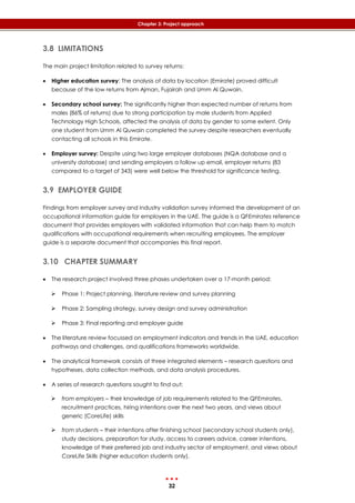 32
Chapter 3: Project approach
3.8 LIMITATIONS
The main project limitation related to survey returns:
 Higher education survey: The analysis of data by location (Emirate) proved difficult
because of the low returns from Ajman, Fujairah and Umm Al Quwain.
 Secondary school survey: The significantly higher than expected number of returns from
males (86% of returns) due to strong participation by male students from Applied
Technology High Schools, affected the analysis of data by gender to some extent. Only
one student from Umm Al Quwain completed the survey despite researchers eventually
contacting all schools in this Emirate.
 Employer survey: Despite using two large employer databases (NQA database and a
university database) and sending employers a follow up email, employer returns (83
compared to a target of 343) were well below the threshold for significance testing.
3.9 EMPLOYER GUIDE
Findings from employer survey and industry validation survey informed the development of an
occupational information guide for employers in the UAE. The guide is a QFEmirates reference
document that provides employers with validated information that can help them to match
qualifications with occupational requirements when recruiting employees. The employer
guide is a separate document that accompanies this final report.
3.10 CHAPTER SUMMARY
 The research project involved three phases undertaken over a 17-month period:
 Phase 1: Project planning, literature review and survey planning
 Phase 2: Sampling strategy, survey design and survey administration
 Phase 3: Final reporting and employer guide
 The literature review focussed on employment indicators and trends in the UAE, education
pathways and challenges, and qualifications frameworks worldwide.
 The analytical framework consists of three integrated elements – research questions and
hypotheses, data collection methods, and data analysis procedures.
 A series of research questions sought to find out:
 from employers – their knowledge of job requirements related to the QFEmirates,
recruitment practices, hiring intentions over the next two years, and views about
generic (CoreLife) skills
 from students – their intentions after finishing school (secondary school students only),
study decisions, preparation for study, access to careers advice, career intentions,
knowledge of their preferred job and industry sector of employment, and views about
CoreLife Skills (higher education students only).
 