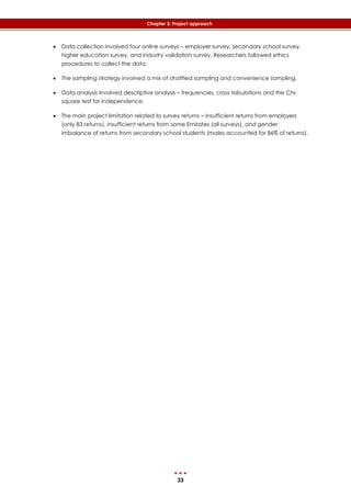 33
Chapter 3: Project approach
 Data collection involved four online surveys – employer survey, secondary school survey,
higher education survey, and industry validation survey. Researchers followed ethics
procedures to collect the data.
 The sampling strategy involved a mix of stratified sampling and convenience sampling.
 Data analysis involved descriptive analysis – frequencies, cross tabulations and the Chi-
square test for independence.
 The main project limitation related to survey returns – insufficient returns from employers
(only 83 returns), insufficient returns from some Emirates (all surveys), and gender
imbalance of returns from secondary school students (males accounted for 86% of returns).
 