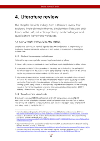 35
Chapter 4: Literature review
4. Literature review
The chapter presents findings from a literature review that
explored three dominant themes: employment indicators and
trends in the UAE, education pathways and challenges, and
qualifications frameworks worldwide.
4.1 EMPLOYMENT INDICATORS AND TRENDS
Despite clear consensus in national agendas about the importance of employability for
graduates, there remain sizable variances in both outlook and approach to developing
students’ skills.
4.1.1 National human resource challenges
National human resource challenges can be characterised as follows:
1. Heavy reliance on non-nationals to meet workforce needs for skilled and unskilled labour.
2. A large proportion of nationals working in the public sector; indicating the preferential
treatment received in the public sector in comparison to what they receive in the private
sector, such as compensation, working conditions and job security.
3. High rates of unemployment among recent graduates, which may indicate a mismatch
between the skills needed in the labour market and those acquired by young university
graduates. This mismatch has always been attributed to the existing education and
training systems being unable to appropriately prepare students/learners for the changing
needs of the 21st century global economy (International Labour Organization (2009)12;
Keevey, Chakroun and Deij (2011)13; OECD (2007)14.
4.1.2 Recruitment and salary trends
Drawing on a survey of 35,000 professionals and 1,300 companies, a survey of 2,100
executives and HR Managers, interviews with 60 senior executives from the Gulf as well as
relevant reports and other sources, GulfTalent.com produced a report about employment
and salary trends in the Gulf in 2012.15
12 International Labour Organization. Global Employment Trend (2009). Retrieved December 6, 2011, from
http://www.ilo.org/wcmsp5/groups/public/---dgreports/---dcomm/documents/publication/wcms_101461.pdf
13 Keevey, J., B. Chakroun, B. & Deij, A. (2011). Transnational Qualifications Frameworks. The European Training
Foundation. Retrieved December 4, 2011, from
http://www.etf.europa.eu/webatt.nsf/0/720E67F5F1CC3E1DC125791A0038E688/$file/Transnational%20qualificat
ions%20frameworks.pdf
14 Organisation for Economic Co-operation and Development (2007). Qualifications Systems: Bridges to Lifelong
Learning. Retrieved October 21, 2013, from
http://www.oecd.org/edu/highereducationandadultlearning/qualificationssystemsbridgestolifelonglearning.htm
15 GulfTalent.com (2012). Employment and Salary Trends in the Gulf. Retrieved December 23,, 2012, from
http://www.gulftalent.com/home/Employment-and-Salary-Trends-in-the-Gulf-2012-Report-33.html
 
