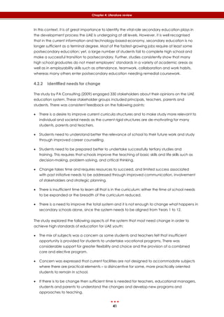 41
Chapter 4: Literature review
In this context, it is of great importance to identify the vital role secondary education plays in
the development process the UAE is undergoing at all levels. However, it is well recognised
that in the current information and technology-based economy, secondary education is no
longer sufficient as a terminal degree. Most of the fastest-growing jobs require at least some
postsecondary education; yet, a large number of students fail to complete high school and
make a successful transition to postsecondary. Further, studies consistently show that many
high school graduates do not meet employers’ standards in a variety of academic areas as
well as in employability skills such as attendance, teamwork, collaboration and work habits,
whereas many others enter postsecondary education needing remedial coursework.
4.2.2 Identified needs for change
The study by PA Consulting (2009) engaged 330 stakeholders about their opinions on the UAE
education system. These stakeholder groups included principals, teachers, parents and
students. There was consistent feedback on the following points:
 There is a desire to improve current curricula structures and to make study more relevant to
individual and societal needs as the current rigid structures are de-motivating for many
students, parents and teachers.
 Students need to understand better the relevance of school to their future work and study
through improved career counselling.
 Students need to be prepared better to undertake successfully tertiary studies and
training. This requires that schools improve the teaching of basic skills and life skills such as
decision-making, problem solving, and critical thinking.
 Change takes time and requires resources to succeed, and limited success associated
with past initiative needs to be addressed through improved communication, involvement
of stakeholders and strategic planning.
 There is insufficient time to learn all that is in the curriculum: either the time at school needs
to be expanded or the breadth of the curriculum reduced.
 There is a need to improve the total system and it is not enough to change what happens in
secondary schools alone, since the system needs to be aligned from Years 1 to 12.
The study explored the following aspects of the system that most need change in order to
achieve high standards of education for UAE youth:
 The mix of subjects was a concern as some students and teachers felt that insufficient
opportunity is provided for students to undertake vocational programs. There was
considerable support for greater flexibility and choice and the provision of a combined
core and elective program.
 Concern was expressed that current facilities are not designed to accommodate subjects
where there are practical elements – a disincentive for some, more practically oriented
students to remain in school.
 If there is to be change then sufficient time is needed for teachers, educational managers,
students and parents to understand the changes and develop new programs and
approaches to teaching.
 