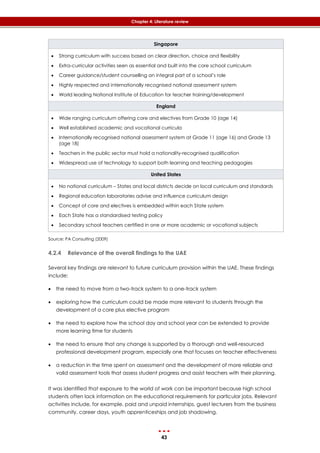 43
Chapter 4: Literature review
Singapore
 Strong curriculum with success based on clear direction, choice and flexibility
 Extra-curricular activities seen as essential and built into the core school curriculum
 Career guidance/student counselling an integral part of a school’s role
 Highly respected and internationally recognised national assessment system
 World leading National Institute of Education for teacher training/development
England
 Wide ranging curriculum offering core and electives from Grade 10 (age 14)
 Well established academic and vocational curricula
 Internationally recognised national assessment system at Grade 11 (age 16) and Grade 13
(age 18)
 Teachers in the public sector must hold a nationality-recognised qualification
 Widespread use of technology to support both learning and teaching pedagogies
United States
 No national curriculum – States and local districts decide on local curriculum and standards
 Regional education laboratories advise and influence curriculum design
 Concept of core and electives is embedded within each State system
 Each State has a standardised testing policy
 Secondary school teachers certified in one or more academic or vocational subjects
Source: PA Consulting (2009)
4.2.4 Relevance of the overall findings to the UAE
Several key findings are relevant to future curriculum provision within the UAE. These findings
include:
 the need to move from a two-track system to a one-track system
 exploring how the curriculum could be made more relevant to students through the
development of a core plus elective program
 the need to explore how the school day and school year can be extended to provide
more learning time for students
 the need to ensure that any change is supported by a thorough and well-resourced
professional development program, especially one that focuses on teacher effectiveness
 a reduction in the time spent on assessment and the development of more reliable and
valid assessment tools that assess student progress and assist teachers with their planning.
It was identified that exposure to the world of work can be important because high school
students often lack information on the educational requirements for particular jobs. Relevant
activities include, for example, paid and unpaid internships, guest lecturers from the business
community, career days, youth apprenticeships and job shadowing.
 