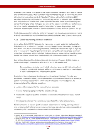 45
Chapter 4: Literature review
However, some believe that despite all the efforts invested in the field of education in the UAE
and reforms costing about AED 400 million, the performance of pupils at national curriculum is
still below international standards. Dr Abdulla Al Amiri, an adviser to the MOE since 2007,
explained that this low performance of students is also evident at university level. He believes
that “the absence of a clear vision for the national curriculum, a lack of accountability and
constantly changing school strategies” are some of the reasons behind this low performance.
He further calls for enhancing the quality of education “by laying down criteria and
standards, increasing the number of hours at school and tackling dropouts" (Ahmad, 2011).24
Finally, higher education within the UAE and the region, is a changing landscape and it is one
in which the introduction of a national qualifications framework is likely to play a leading role.
4.2.6 Career counselling practices and trends
In her article, Brattel (2011)25 discusses the importance of career guidance, particularly for
Emirati nationals, as a tool that can help in shaping Dubai’s future. She explains that experts
think that a child should start thinking about their career path between the ages of eight (8)
and 11 years, even if they change their minds later. Many of the private schools, and most
universities, offer career guidance to their students. However, young people in public schools
tend to rely on their families or an interested teacher to help them as best as they can.
Essa Al Mulla, Director of the Emirates Nationals Development Program (ENDP), chaired a
panel on the subject in Dubai from April 24 to 27, 201126. He believes that:
Career guidance is missing from the UAE education system and if this is not resolved
as soon as possible, UAE nationals will face a major issue as they will not be equipped
to plan a career path, thus hindering their growth.
The National Human Resource Development and Employment Authority (Tanmia) was
established by Federal Law No. 27 in November 1999 and assumed its functions in November
2000. It undertakes, in accordance with local authorities and concerned parties, the
implementation of the following objectives:
 Achieve full employment of the national human resources
 Reduce the foreign component of the UAE labour force
 Increase the supply of qualified and skilled national labour force to meet labour market
needs
 Develop and enhance the work skills and potentials of the national labour force.
Tanmia’s mission is to provide quality services in areas related to training, career guidance
and employment of national human resources to create a productive workforce capable of
contributing to a competitive and skill-based national economy.
24 Ahmad, A. (2011, October 4). Poor quality education 'failing our children'. The National. Retrieved October 5,
2011, from http://www.thenational.ae/news/uae-news/education/poor-quality-education-failing-our-children
25 Brattle, S. (2011, April 14). Career guidance can shape Dubai’s future. gulfnews.com. Retrieved November
30, 2011, from http://gulfnews.com/gn-focus/getex/career-guidance-can-shape-dubai-s-future-1.790851.
26 Gulf New (April 14, 2011). Career guidance can shape Dubai’s future. Retrieved November 20, from
http://m.gulfnews.com/gn-focus/getex/career-guidance-can-shape-dubai-s-future-1.790851
 