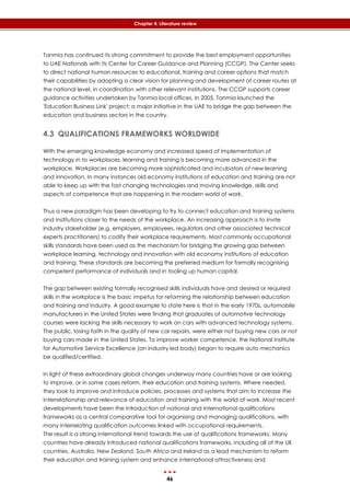 46
Chapter 4: Literature review
Tanmia has continued its strong commitment to provide the best employment opportunities
to UAE Nationals with its Center for Career Guidance and Planning (CCGP). The Center seeks
to direct national human resources to educational, training and career options that match
their capabilities by adopting a clear vision for planning and development of career routes at
the national level, in coordination with other relevant institutions. The CCGP supports career
guidance activities undertaken by Tanmia local offices. In 2005, Tanmia launched the
'Education Business Link' project; a major initiative in the UAE to bridge the gap between the
education and business sectors in the country.
4.3 QUALIFICATIONS FRAMEWORKS WORLDWIDE
With the emerging knowledge economy and increased speed of implementation of
technology in to workplaces, learning and training is becoming more advanced in the
workplace. Workplaces are becoming more sophisticated and incubators of new learning
and innovation. In many instances old economy institutions of education and training are not
able to keep up with the fast changing technologies and moving knowledge, skills and
aspects of competence that are happening in the modern world of work.
Thus a new paradigm has been developing to try to connect education and training systems
and institutions closer to the needs of the workplace. An increasing approach is to invite
industry stakeholder (e.g. employers, employees, regulators and other associated technical
experts practitioners) to codify their workplace requirements. Most commonly occupational
skills standards have been used as the mechanism for bridging the growing gap between
workplace learning, technology and innovation with old economy institutions of education
and training. These standards are becoming the preferred medium for formally recognising
competent performance of individuals and in tooling up human capital.
The gap between existing formally recognised skills individuals have and desired or required
skills in the workplace is the basic impetus for reforming the relationship between education
and training and industry. A good example to state here is that in the early 1970s, automobile
manufacturers in the United States were finding that graduates of automotive technology
courses were lacking the skills necessary to work on cars with advanced technology systems.
The public, losing faith in the quality of new car repairs, were either not buying new cars or not
buying cars made in the United States. To improve worker competence, the National Institute
for Automotive Service Excellence (an industry led body) began to require auto mechanics
be qualified/certified.
In light of these extraordinary global changes underway many countries have or are looking
to improve, or in some cases reform, their education and training systems. Where needed,
they look to improve and introduce policies, processes and systems that aim to increase the
interrelationship and relevance of education and training with the world of work. Most recent
developments have been the introduction of national and international qualifications
frameworks as a central comparative tool for organising and managing qualifications, with
many interrelating qualification outcomes linked with occupational requirements.
The result is a strong international trend towards the use of qualifications frameworks. Many
countries have already introduced national qualifications frameworks, including all of the UK
countries, Australia, New Zealand, South Africa and Ireland as a lead mechanism to reform
their education and training system and enhance international attractiveness and
 