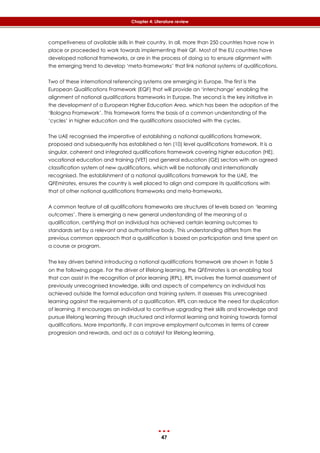 47
Chapter 4: Literature review
competiveness of available skills in their country. In all, more than 250 countries have now in
place or proceeded to work towards implementing their QF. Most of the EU countries have
developed national frameworks, or are in the process of doing so to ensure alignment with
the emerging trend to develop ‘meta-frameworks’ that link national systems of qualifications.
Two of these international referencing systems are emerging in Europe. The first is the
European Qualifications Framework (EQF) that will provide an ‘interchange’ enabling the
alignment of national qualifications frameworks in Europe. The second is the key initiative in
the development of a European Higher Education Area, which has been the adoption of the
‘Bologna Framework’. This framework forms the basis of a common understanding of the
‘cycles’ in higher education and the qualifications associated with the cycles.
The UAE recognised the imperative of establishing a national qualifications framework,
proposed and subsequently has established a ten (10) level qualifications framework. It is a
singular, coherent and integrated qualifications framework covering higher education (HE),
vocational education and training (VET) and general education (GE) sectors with an agreed
classification system of new qualifications, which will be nationally and internationally
recognised. The establishment of a national qualifications framework for the UAE, the
QFEmirates, ensures the country is well placed to align and compare its qualifications with
that of other national qualifications frameworks and meta-frameworks.
A common feature of all qualifications frameworks are structures of levels based on ‘learning
outcomes’. There is emerging a new general understanding of the meaning of a
qualification, certifying that an individual has achieved certain learning outcomes to
standards set by a relevant and authoritative body. This understanding differs from the
previous common approach that a qualification is based on participation and time spent on
a course or program.
The key drivers behind introducing a national qualifications framework are shown in ‎Table 5
on the following page. For the driver of lifelong learning, the QFEmirates is an enabling tool
that can assist in the recognition of prior learning (RPL). RPL involves the formal assessment of
previously unrecognised knowledge, skills and aspects of competency an individual has
achieved outside the formal education and training system. It assesses this unrecognised
learning against the requirements of a qualification. RPL can reduce the need for duplication
of learning. It encourages an individual to continue upgrading their skills and knowledge and
pursue lifelong learning through structured and informal learning and training towards formal
qualifications. More importantly, it can improve employment outcomes in terms of career
progression and rewards, and act as a catalyst for lifelong learning.
 
