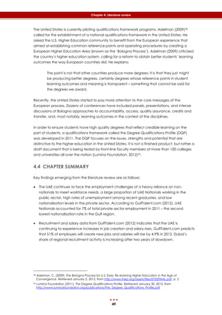 49
Chapter 4: Literature review
The United States is currently piloting qualifications framework programs. Adelman (2009)28
called for the establishment of a national qualifications framework in the United States. He
asked the U.S. Higher Education community to benefit from the European experience that
aimed at establishing common reference points and operating procedures by creating a
European Higher Education Area (known as the ‘Bologna Process’). Adelman (2009) criticised
the country’s higher education system, calling for a reform to obtain better students’ learning
outcomes the way European countries did. He explains:
The point is not that other countries produce more degrees; it is that they just might
be producing better degrees, certainly degrees whose reference points in student
learning outcomes and meaning is transparent – something that cannot be said for
the degrees we award.
Recently, the United States started to pay more attention to the core messages of the
European process. Dozens of conferences have included panels, presentations, and intense
discussions of Bologna approaches to accountability, access, quality assurance, credits and
transfer, and, most notably, learning outcomes in the context of the disciplines.
In order to ensure students have high quality degrees that reflect credible learning on the
part of students, a qualifications framework called the Degree Qualifications Profile (DQP)
was developed in 2011. The DQP focuses on the issues, strengths and potential that are
distinctive to the higher education in the United States. It is not a finished product, but rather a
draft document that is being tested by front-line faculty members at more than 100 colleges
and universities all over the nation (Lumina Foundation, 2012)29.
4.4 CHAPTER SUMMARY
Key findings emerging from the literature review are as follows:
 The UAE continues to face the employment challenges of a heavy reliance on non-
nationals to meet workforce needs, a large proportion of UAE Nationals working in the
public sector, high rates of unemployment among recent graduates, and low
nationalisation levels in the private sector. According to GulfTalent.com (2012), UAE
Nationals accounted for 7% of total private sector employment in 2011 – the second
lowest nationalisation rate in the Gulf region.
 Recruitment and salary data from GulfTalent.com (2012) indicates that the UAE is
continuing to experience increases in job creation and salary rises, GulfTalent.com predicts
that 51% of employers will create new jobs and salaries will rise by 4.9% in 2012. Dubai’s
share of regional recruitment activity is increasing after two years of slowdown.
28 Adelman, C. (2009). The Bologna Process for U.S. Eyes: Re-learning Higher Education in the Age of
Convergence. Retrieved January 2, 2012, from http://www.ihep.org/assets/files/EYESFINAL.pdf, p. 2
29 Lumina Foundation (2011). The Degree Qualifications Profile. Retrieved January 30, 2012, from
http://www.luminafoundation.org/publications/The_Degree_Qualifications_Profile.pdf
 